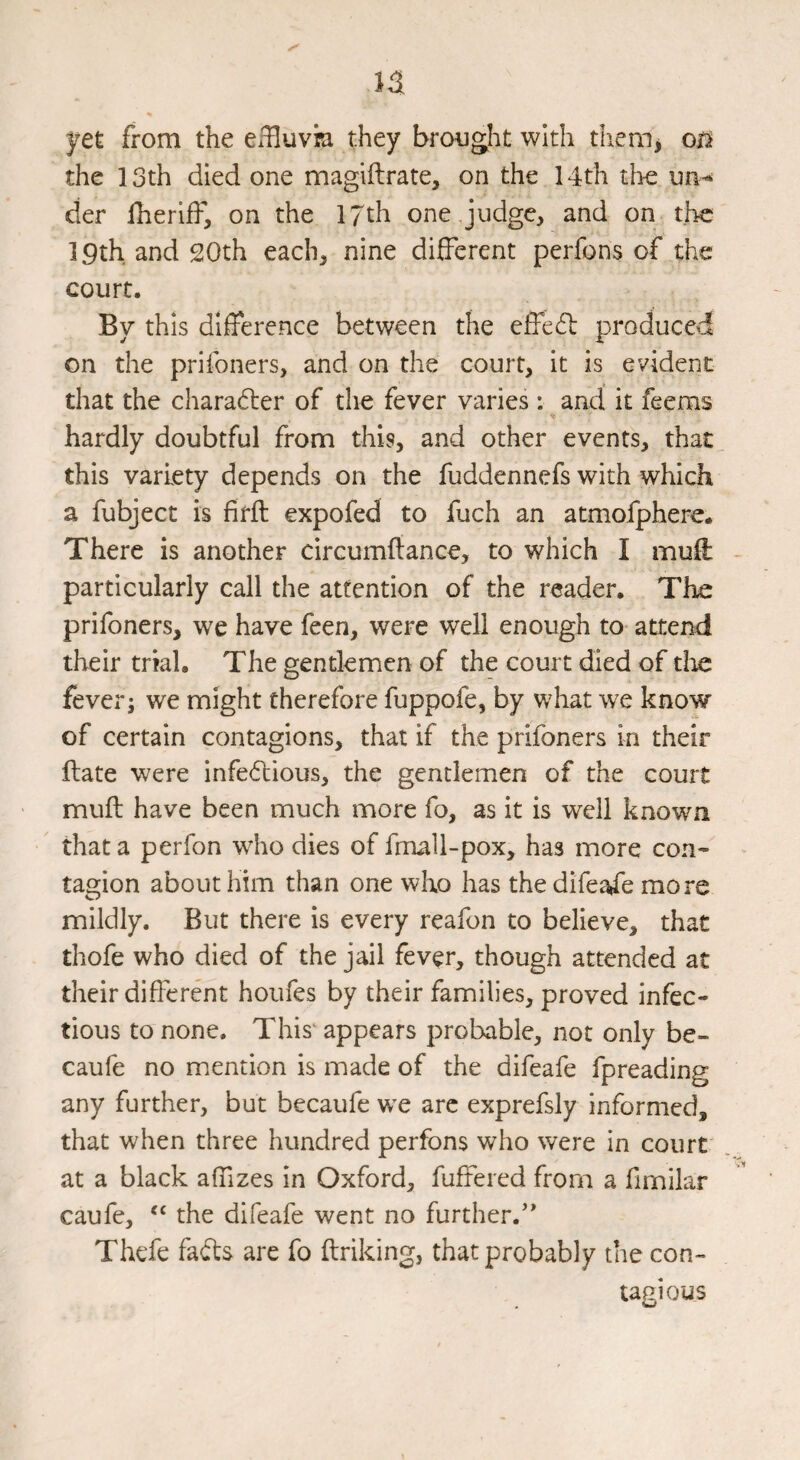yet from the eifluvia they brought with tliem, on the 13th died one magiftrate, on the 14th tire un-^ der Iheriff, on the 17th one .judgc^ and on the 19th and 20th each, nine different perfons of the court. By this difference between the effedl produced on the prifoners, and on the court, it is evident that the charafter of the fever varies : and it feems hardly doubtful from this, and other events, that this variety depends on the fuddennefs with which a fubject is firft expofed to fuch an atmofphere. There is another circumliance, to which I muff particularly call the attention of the reader. The prifoners, we have feen, were well enough to attend their trial. The gentlemen of the court died of doe fever j we might therefore fuppofe, by what we know of certain contagions, that if the prifoners in their ftate were infectious, the gentlemen of the court muff have been much more fo, as it is well known that a perfon who dies of fmall-pox, has more con-- tagion about him than one who has the difeafe more mildly. But there is every reafon to believe, that thofe who died of the jail fever, though attended at their different houfes by their families, proved infec¬ tious to none. This appears probable, not only be- caufe no mention is made of the difeafe fpreading any further, but becaufe we arc exprefsly informed, that when three hundred perfons who were in court at a black affizes in Oxford, fuffered from a fimilar caufe, the difeafe went no further.'* Thefe fads are fo ftriking, that probably the con¬ tagious