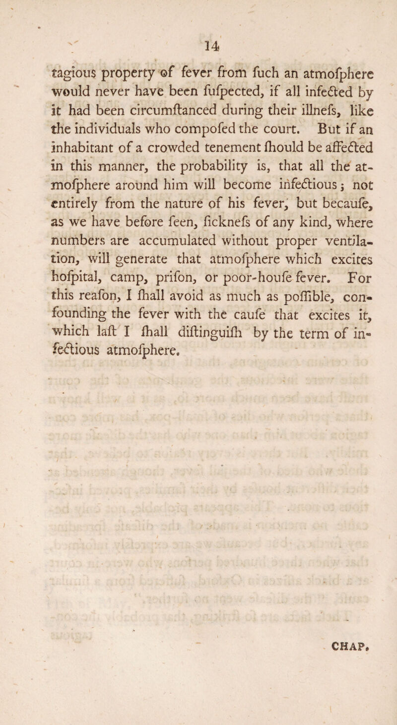 tagious property of fever from fuch an atmofphere would never have been fufpected, if all infc6led by it had been circumftanced during their illnefs, like the individuals who compofed the court. But if an inhabitant of a crowded tenement Ihould be affedled in this manner, the probability is, that all the at¬ mofphere around him will become infectious s not entirely from the nature of his fever, but becaufe, as we have before feen, ficknefs of any kind, where numbers are accumulated without proper ventila¬ tion, will generate that atmofphere which excites hofpital, camp, prifon, or poor-houfe fever. For this reafon, I fhall avoid as much as pofTible, con¬ founding the fever with the caufe that excites it, which lafF I fhall diftinguifh by the term of in- feClious a'tmofphere.