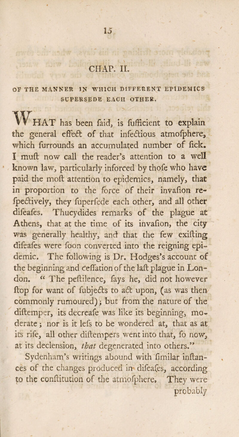 CHAP. 11. OF THE MANNER IN WHICH DIFFERENT EPIDEMICS SUPERSEDE EACH OTHER. What has been faid. Is fufEcient to explain the general effedl of that infeftious atmofphere, which furrounds an accumulated number of lick. I mull now call the reader’s attention to a well known law, particularly inforced by thofe who have paid the moll attention to epidemics, namely, that in proportion to the force of their invalion re- lpe61;ively, they fuperfede each other, and all other difeafes. Thucydides remarks of the plague at Athens, that at the time of its invafion, the city was generally healthy, and that the few exifting difeafes were foon converted into the reigning epi« demic. The following is Dr. Hodges’s account of the beginning and Celfation of the lall plague in Lon-* don. The pellilence, fays he, did not however ftop for want of fubjedls to a6t upon, (as was then commonly rumoured); but from the nature of the dillemper, its decreafe was like its beginning, mo¬ derate ; nor is it lefs to be wondered at, that as at its rife, all other diilempers went into that, fo now, at its declension, that degenerated into others.” Sydenham’s writings abound with fimilar Inllan- ces of the changes produced in difeafes, according to the conftitution of the atmofphere. They were probably