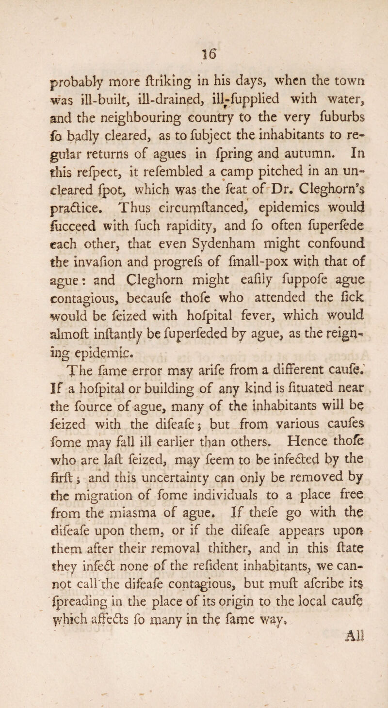 probably more ftriklng in his days, when the town w^as ill-built, ill-drained, ill-fupplied with water, and the neighbouring country to the very fuburbs fo badly cleared, as to fubject the inhabitants to re¬ gular returns of agues in fpring and autumn. In this refpect, it refembled a camp pitched in an un¬ cleared fpot, which was the feat of^Dr. Cleghorn’s pradlice. Thus circurpftancedj epidemics would flicceed with fuch rapidity, and fo often fuperfede each other, that even Sydenham might confound the invafion and progrefs of fmall-pox with that of ague: and Cleghorn might eafily fuppofe ague contagious, becaufe thofe who attended the lick would be feized with hofpital fever, which would almoft inftantly be fuperfeded by ague, as the reign^ ing epidemic. The fame error may arife from a different caufe. If a hofpital or building of any kind is fituated near the fource of ague, many of the inhabitants wHl be feized with the difeafe; but from various caufes fome may fall ill earlier than others. Hence thole who are laft feized, may feem to be infe6led by the firft; and this uncertainty can only be removed by the migration of fome individuals to a place free from the miasma of ague. If thefe go with the difeafe upon them, or if the difeafe appears upon them after their removal thither, and in this Hate they infedb none of the refident inhabitants, we can¬ not cali'the difeafe contagious, but muff aferibe its Ipreading in the place of its origin to the local caufe \Yhich afte(51;s fo many in the fame way. Ail