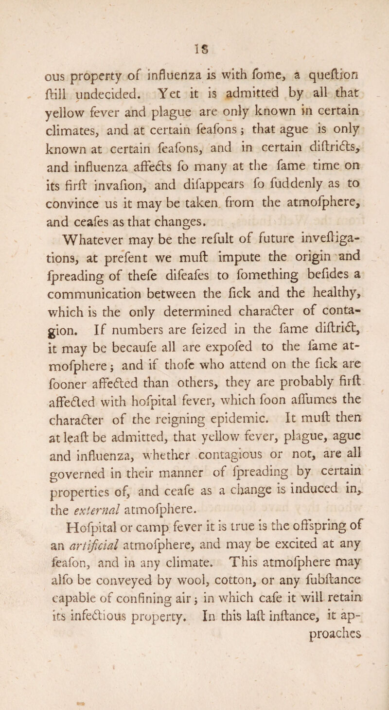 IS ous property of influenza is with fome, a queftion . ftill undecided. Yet it is admitted by all that yellow fever and plague are only known in certain climates, and at certain feafons; that ague is only known at certain feafons, and in certain diflridts, and influenza affedls fo many at the fame time on its firft invaflon, and difappears fo fuddenly as to convince us it may be taken, from the atmofphcre, and ceafes as that changes. Whatever may be the refult of future invefliga- tions, at prefen t we muft impute the origin and Ipreading of thefe difeafes to fomething befides a communication between the fick and the healthy, which is the only determined charadter of conta¬ gion. If numbers are feized in the fame diflridt, it may be becaufe all are expofed to the fame at- mofphere; and if thofc who attend on the fick are fooner affedled than others, they are probably firfl affedled with hofpital fever, which foon affumes the chara61:er of the reigning epidemic. It mufl; then at leafl: be admitted, that yellow fever, plague, ague and influenza, whether .contagious or not, are all governed in their manner of fpreading by certain properties of, and ceafe as a change is induced in,, the external atmofphere. Hofpital or camp fever it is true is the oflspring of an artificial atmofphere, and may be excited at any feafon, and in any climate. This atmofphere may alfo be conveyed by wool, cotton, or any fubfliance capable of confining air ^ in which cafe it will retain its infedVious property. In this lad inftance, it ap¬ proaches