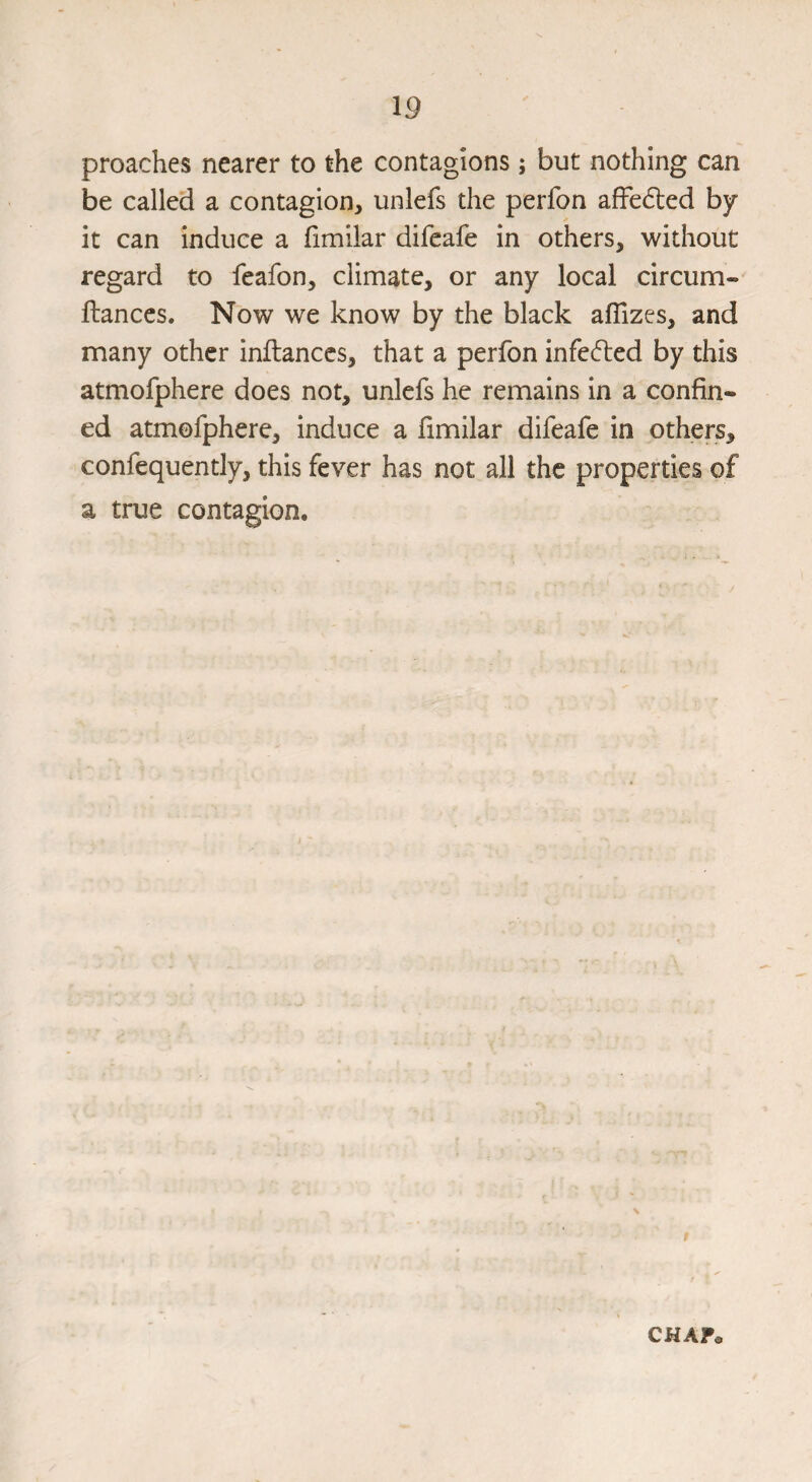 proaches nearer to the contagions; but nothing can be called a contagion, unlefs the perfon affected by it can induce a fimilar difeafe in others, without regard to feafon, climate, or any local circum- fiances. Now we know by the black aflizes, and many other inflanccs, that a perfon infe(51:ed by this atmofphere does not, unlefs he remains in a confin¬ ed atmofphere, induce a fimilar difeafe in others, confequently, this fever has not all the properties of a true contagion. CKAf«