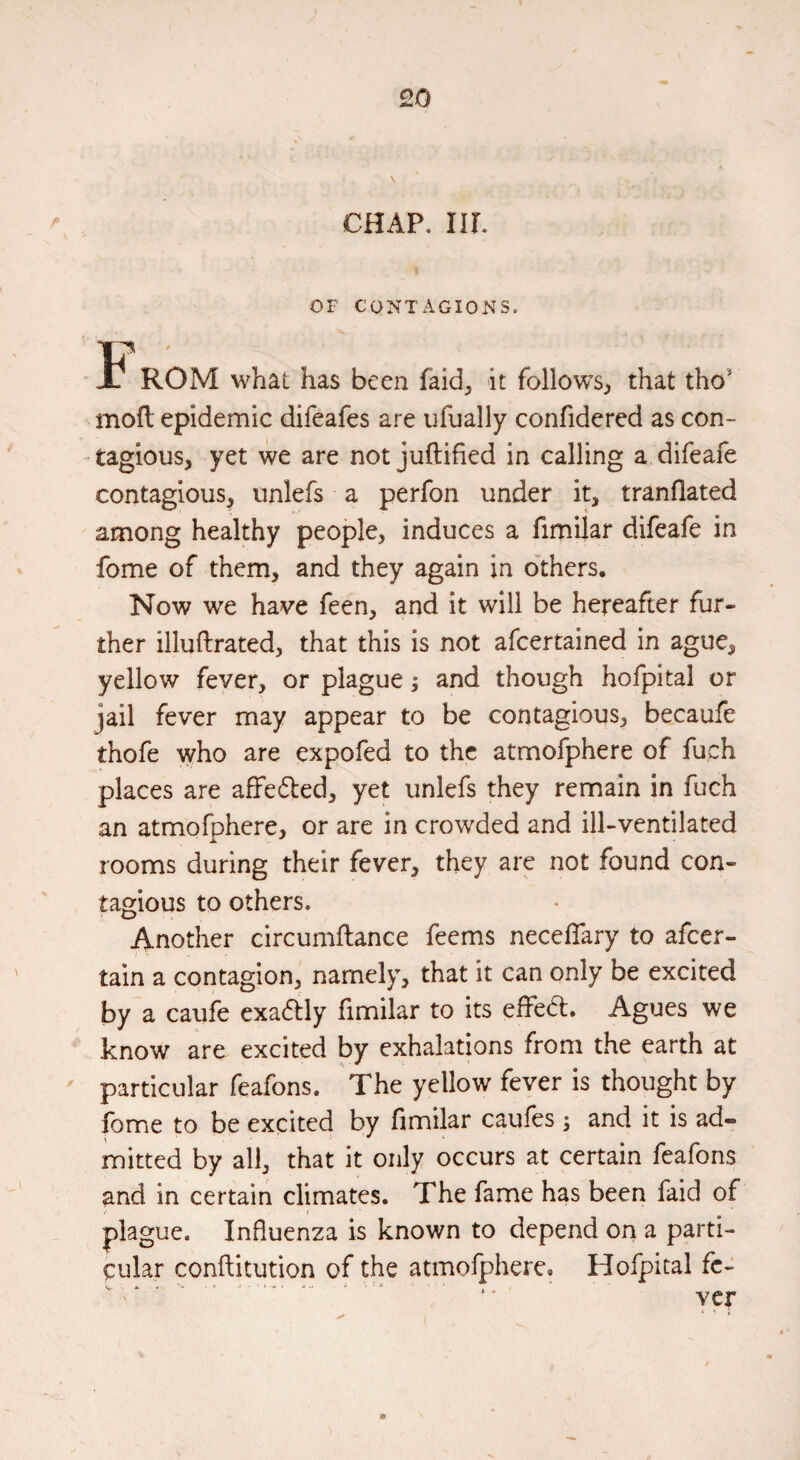 CHAP. ur. OF CONTx\GIONS. ROM what has been faid^ it follows^ that tho' mod epidemic difeafes are ufually confidered as con¬ tagious, yet we are not juftified in calling a difeafe contagious, unlefs a perfon under it, tranflated among healthy people, induces a fimilar difeafe in fome of them, and they again in o'thers. Now we have feen, and it will be hereafter fur¬ ther illuftrated, that this is not afcertained in ague, yellow fever, or plague; and though hofpital or jail fever may appear to be contagious, becaufe thofe who are expofed to the atmofphere of fuch places are affedled, yet unlefs they remain in fuch an atmofphere, or are in crowded and ill-ventilated rooms during their fever, they are not found con¬ tagious to others. Another circumftance feems necelTary to afeer- tain a contagion, namely, that it can only be excited by a caufe exadlly fimilar to its effed. Agues we know are excited by exhalations from the earth at ' particular feafons. The yellow fever is thought by fome to be excited by fimilar caufes \ and it is ad- mitted by all, that it only occurs at certain feafons and in certain climates. The fame has been faid of plague. Influenza is known to depend on a parti¬ cular conftitution of the atmofphere. Hofpital fc- ^ ^ ^ .. Ycr • ' 1