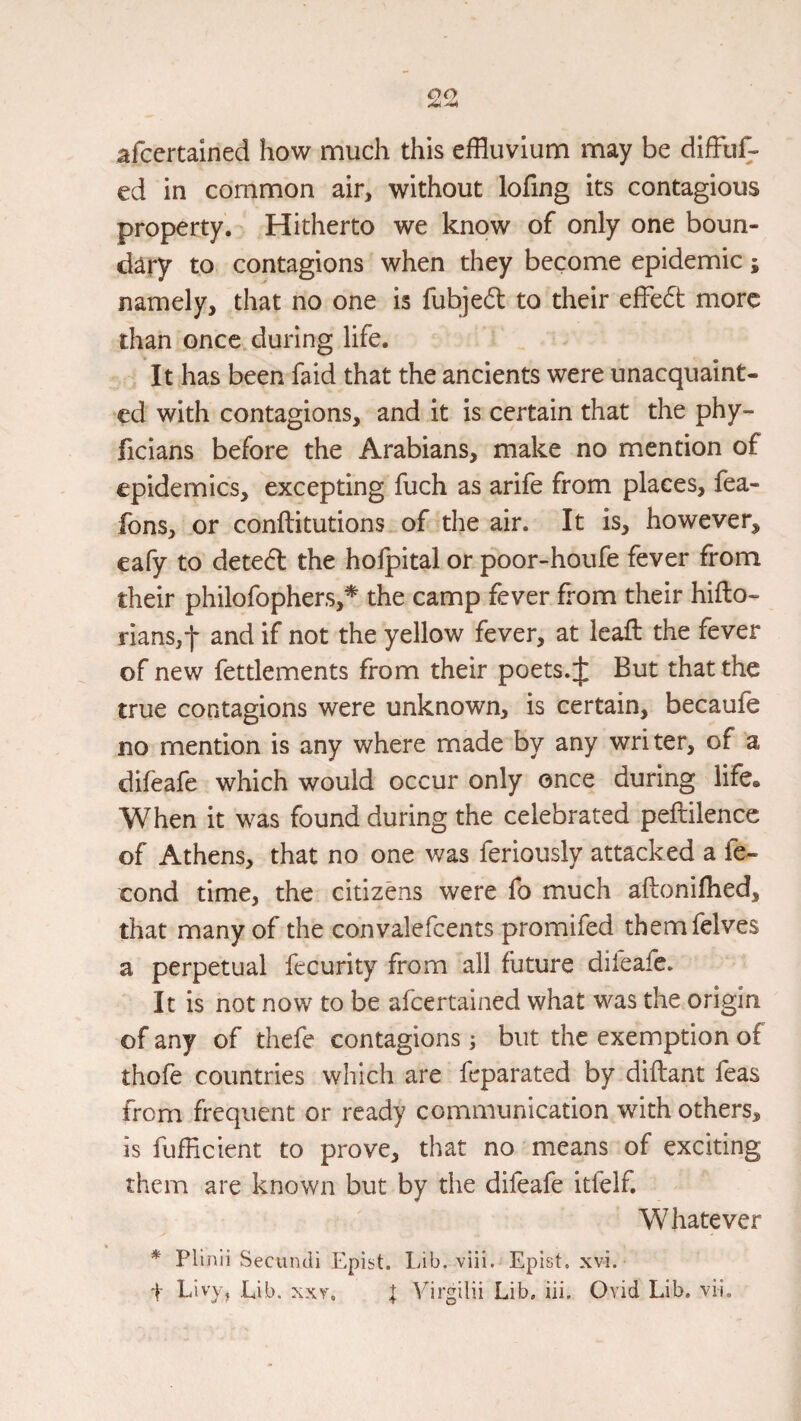 afcertained how much this effluvium may be difFuf- ed in common air, without lofing its contagious property. Hitherto we know of only one boun¬ dary to contagions when they become epidemic; namely, that no one is fubjed to their effed more than once during life. It has been faid that the ancients were unacquaint¬ ed with contagions, and it is certain that the phy- ficians before the Arabians, make no mention of epidemics, excepting fuch as arife from places, fea- fons, or conftitutions of the air. It is, however, eafy to deted the hofpital or poor-houfe fever from their philofophers,^ the camp fever from their hiflo- rians,t and if not the yellow fever, at lead the fever of new fettlements from their poets. J But that the true contagions were unknown, is certain, becaufe no mention is any where made by any writer, of a difeafe which would occur only once during life. When it was found during the celebrated peftilencc of Athens, that no one was feriously attacked a fe- cond time, the citizens were fo much aftonilhed, that many of the convalefcents promifed themfelves a perpetual fecurity from all future difeafe. It is not now to be afcertained what was the origin of any of thefe contagions ^ but the exemption of thofe countries which are feparated by diflant feas from frequent or ready communication with others, is fufficient to prove, that no means of exciting them are known but by the difeafe itfelf. Whatever * Plinii Secundi Epist. Lib. viii. Epist. xvi.