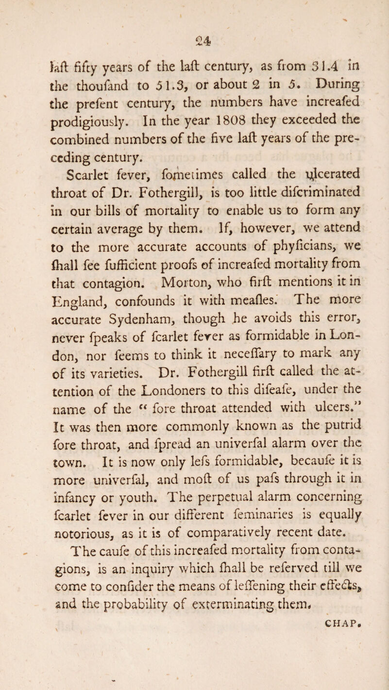 laft fifty years of the lad century, as from 31.4 in the thoufand to 31.3, or about 2 in 5. During the prefent century, the numbers have increafed prodigiously. In the year 1808 they exceeded the combined numbers of the five lad years of the pre¬ ceding century. Scarlet fever, fometimes called the tj^lcerated throat of Dr. Fothergill, is too little diferiminated in our bills of mortality to enable us to form any certain average by them. If, however, we attend to the more accurate accounts of phyficians, we Ihall fee fufficient proofs of increafed mortality from that contagion. Morton, who fird mentions it in England, confounds it with meafles.' The more accurate Sydenham, though .he avoids this error, never fpeaks of fcarlet ferer as formidable in Lon¬ don, nor feems to think it necedary to mark any of its varieties. Dr. Fothergill fird called the at¬ tention of the Londoners to this difeafe, under the name of the fore throat attended with ulcers.” It was then more commonly known as the putrid fore throat, and fpread an univerfal alarm over the town. It is now only lefs formidable, becaufe it is more univ^erfal, and mod of us pafs through it in Infancy or youth. The perpetual alarm concerning fcarlet fever in our different feminaries is equally notorious, as it is of comparatively recent date. The caufe of this increafed mortality from conta¬ gions, is an inquiry which fhali be referved till we come to confider the means of leffening their cffecds, and the probability of exterminating them* CHAP,