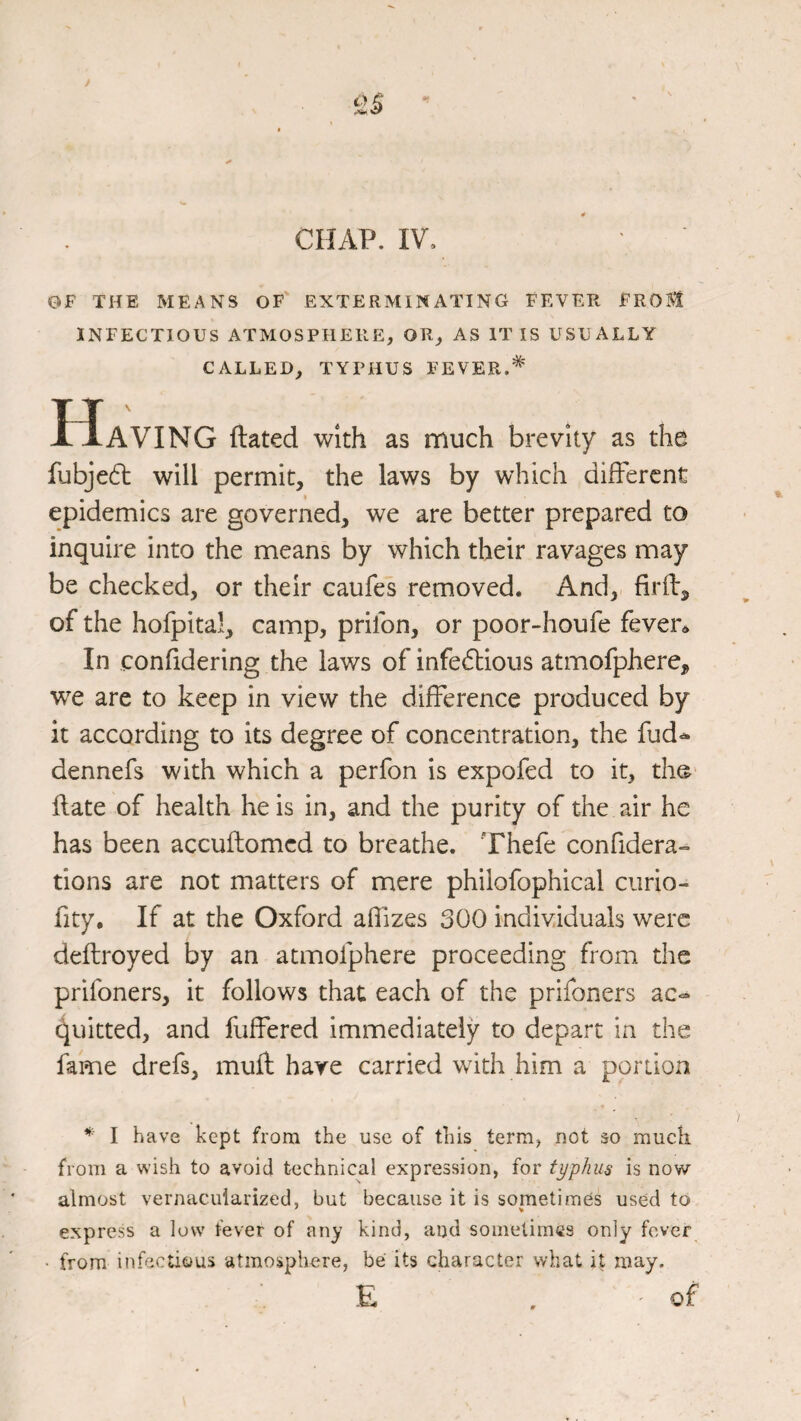 OF THE MEANS OF EXTERMINATING FEVER FROM INFECTIOUS ATMOSPHERE, OR, AS IT IS USUALLY CALLED, TYPHUS FEVER. Having dated with as much brevity as the fubje6t will permit, the laws by which different epidemics are governed, we are better prepared to inquire into the means by which their ravages may be checked, or their caufes removed. And, firfi:, of the hofpital, camp, prilbn, or poor-houfe fever^ In confidering the laws of infedlious atmofphere, w^e are to keep in view the difference produced by it according to its degree of concentration, the fud«^ dennefs with which a perfon is expofed to it, tho' date of health he is in, and the purity of the air he has been accudomed to breathe. Thefe confidera- tions are not matters of mere philofophical curio- fity. If at the Oxford aflizes 300 individuals were dedroyed by an atmofphere proceeding from the prifoners, it follows that each of the prifoners ac-* Quitted, and fudered immediately to depart in the fame drefs, mud hare carried with him a portion I have kept from the use of this term, not so much from a wish to avoid technical expression, for typhus is now almost vernacularized, but because it is sometimes used to express a low fever of any kind, and sometimes only fever • from infectious atmosphere, be lts character what it may. E . of