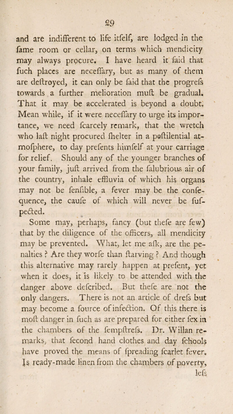 / and are indifferent to life itfeif, are lodged in the fame room or cellar, on terms which mendicity may always procure, I have heard it faid that fuch places are neceffary, but as many of them are deftroyed, it can only be faid that the progrefs towards a further melioration mufl be gradual. That it may be accelerated is beyond a doubts Mean w^hile, if it were neceffary to urge its impor¬ tance, we need fcarcely remark, that the wretch who laft night procured flielter in a peftilential at- mofphere, to day prefents himfelf at your carriage for relief. Should any of the younger branches of your family, jufi; arrived from the falubrious air of the country, inhale effluvia of which his organs may not be fenfible, a fever may be the confe- Quence, the caufe of which will never be fuf- pcdled. Some may, perhaps, fancy (but thefe are few) that by the diligence of the officers, all mendicity may be prevented. What, let me aflc, are the pe¬ nalties f Are they worfe than ftarving ? And though this alternative may rarely happen at prefent, yet when it does, it is likely to be attended with the danger above, deferibed. But thefe are not the only dangers. There is not an article of drefs but may become a fource ofinfedlion. Of this there is mofl danger in fuch as are prepared for either fex in the chambers of the fempflrefs. Dr. Willan re¬ marks, that fecond hand clothes and day fchools have proved the means of fpreading fcarlet fever. Is ready-made linen from the chambers of poverty, lefs