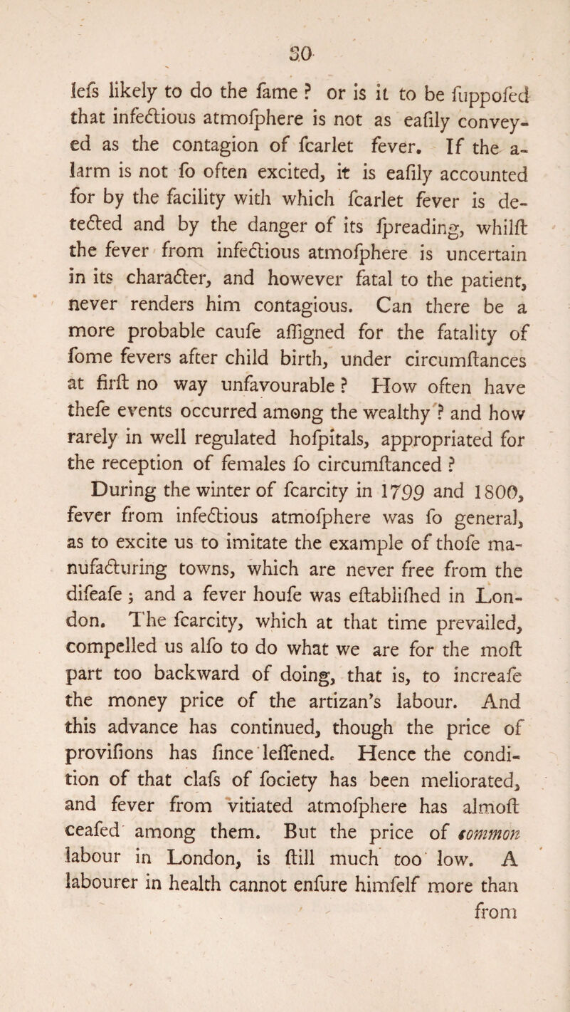 so iefs likely to do the fame ? or is it to be fuppofed that infe6tioiis atmolphere is not as eafily convey¬ ed as the contagion of fear let fever. If the a- iarnn is not fo often excited, it is eafily accounted for by the facility with which fcarlet fever is de- tefted and by the danger of its fpreading, whilfl ' the fever'from infedlious atmofphere is uncertain in its charader, and however fatal to the patient, never renders him contagious. Can there be a more probable caufe alTigned for the fatality of fome fevers after child birth, under circumflances at firft no way unfavourable ? How often have thefe events occurred among the wealthy ? and how rarely in well regulated hofpitals, appropriated for the reception of females fo circumftanced ? During the winter of fcarcity in \799 and 1800, fever from infe6tious atmofphere was fo general, as to excite us to imitate the example of thofe ma- nufaduring towns, which are never free from the difeafe; and a fever houfe was eftablifiied in Lon¬ don, T he fcarcity, which at that time prevailed, compelled us alfo to do what we are for the mofi: part too backward of doing, that is, to increafe the money price of the artizan's labour. And this advance has continued, though the price of provifions has fince' lefifenede Hence the condi¬ tion of that clafs of fociety has been meliorated, and fever from vitiated atmolphere has almoft ceafed' among them. But the price of common labour in London, is ftill much too' low. A labourer in health cannot enfure himfelf more than from /