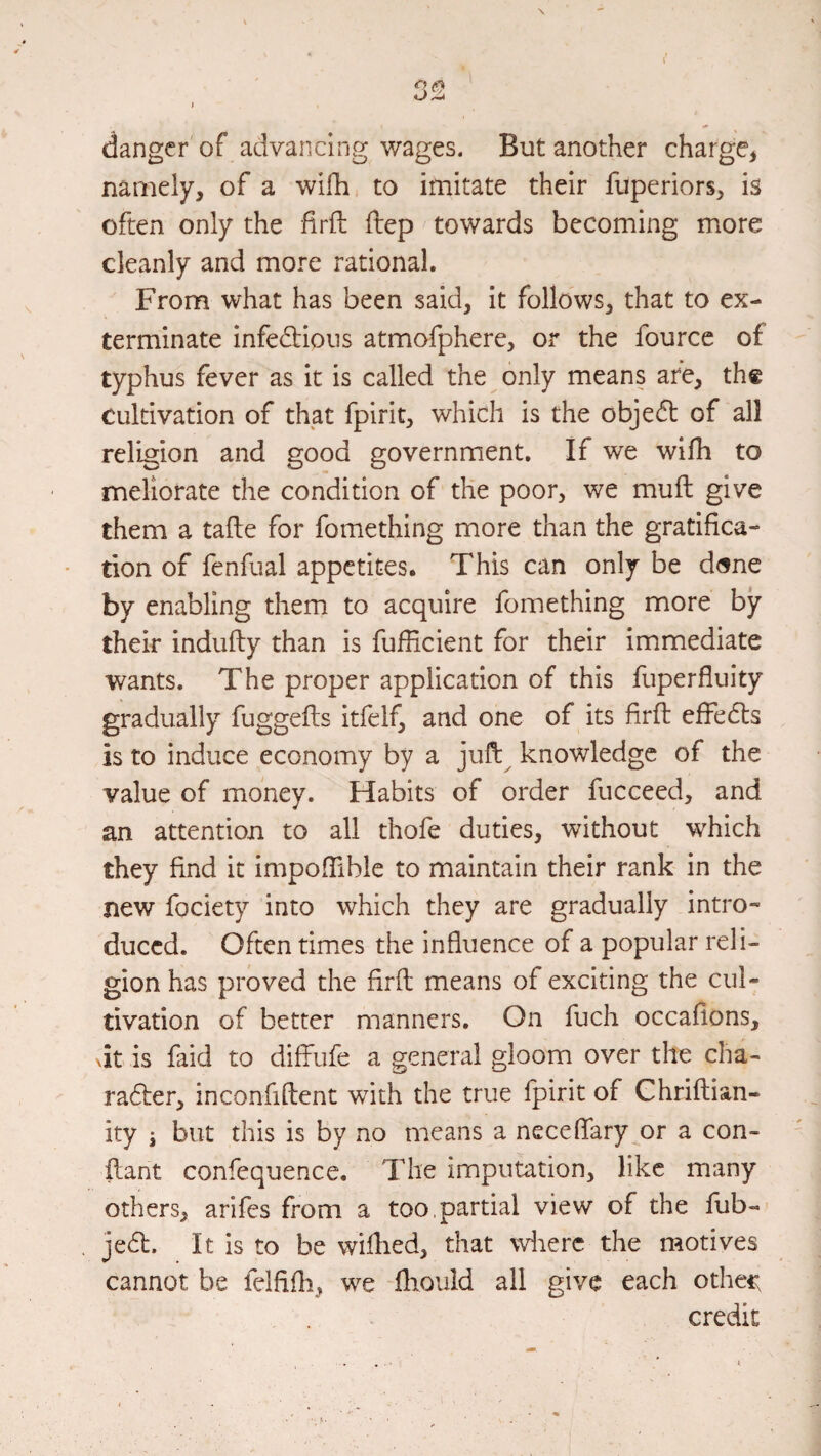 danger of advancing wages. But another charge^ namely, of a wifh to imitate their fiiperiors, is often only the firft ftep towards becoming more cleanly and more rational. From what has been said, it follows, that to ex¬ terminate infedlious atmofphere, or the fource of typhus fever as it is called the only means are, th« Cultivation of that fpirit, which is the object of all religion and good government. If we wifh to meliorate the condition of the poor, we muft give them a tafle for fomething more than the gratifica¬ tion of fenfual appetites. This can only be d<sne by enabling them to acquire fomething more by their indufty than is fufficient for their immediate wants. The proper application of this fuperfluity gradually fuggefls itfelf, and one of its firft effedls is to induce economy by a juft^ knowledge of the value of money. Habits of order fucceed, and an attention to all thofe duties, without which they find it impofTiblc to maintain their rank in the new fociety into which they are gradually intro¬ duced. Often times the influence of a popular reli¬ gion has proved the firft means of exciting the cul¬ tivation of better manners. On fuch occafions, dt is faid to diffufe a general gloom over the cha- radler, inconfiftent with the true fpirit of Ghriftian- ity i but this is by no means a neceflfary^or a con- ftant confequence. The imputation, like many others, arifes from a too, partial view of the fub- jedt. It is to be wiflied, that wiierc the motives cannot be felfifli, we fliouid all give each othec credit