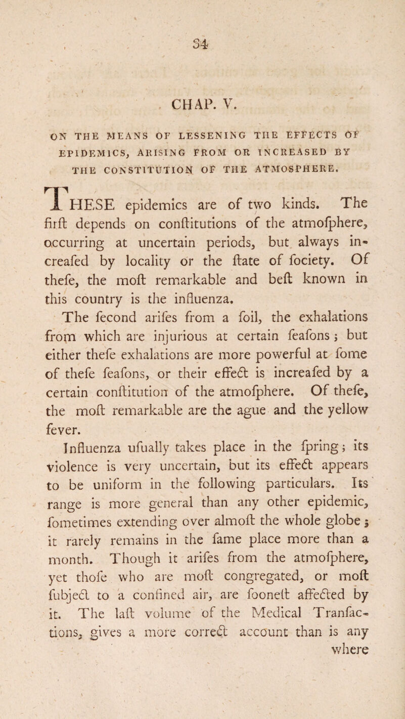 CHAP. V. ON THE MEANS OF LESSENING THE EFFECTS OF EPIDEMICS, ARISING FROM OR INCREASED BY THE CONSTITUTION OF THE ATMOSPHERE. HESE epidemics are of two kinds. The firft depends on conftitutions of the atmolphere, occurring at uncertain periods, but always in- creafed by locality or the ftate of fociety. Of thefe, the moft remarkable and beil known in this country is the influenza. The fecond arifes from a foil, the exhalations from which are injurious at certain feafons; but either thefe exhalations are more powerful at feme of thefe feafons, or their effe6t is increafed by a certain conftitution of the atmofphere. Of thefe, the mofl; remarkable are the ague and the yellow fever. Influenza ufually takes place in the fpring; its violence is very uncertain, but its effed appears to be uniform in the following particulars. Its' range is more general than any other epidemic, fometimes extending over almoft the whole globe j it rarely remains in the fame place more than a month. Though it arifes from the atmofphere, yet thofe who are mofl: congregated, or moft fubjedl to a conflned air, are fooneft affedled by it. The lafl: volume of the Medical Tranfac* dons, gives a more corredl account than is any where