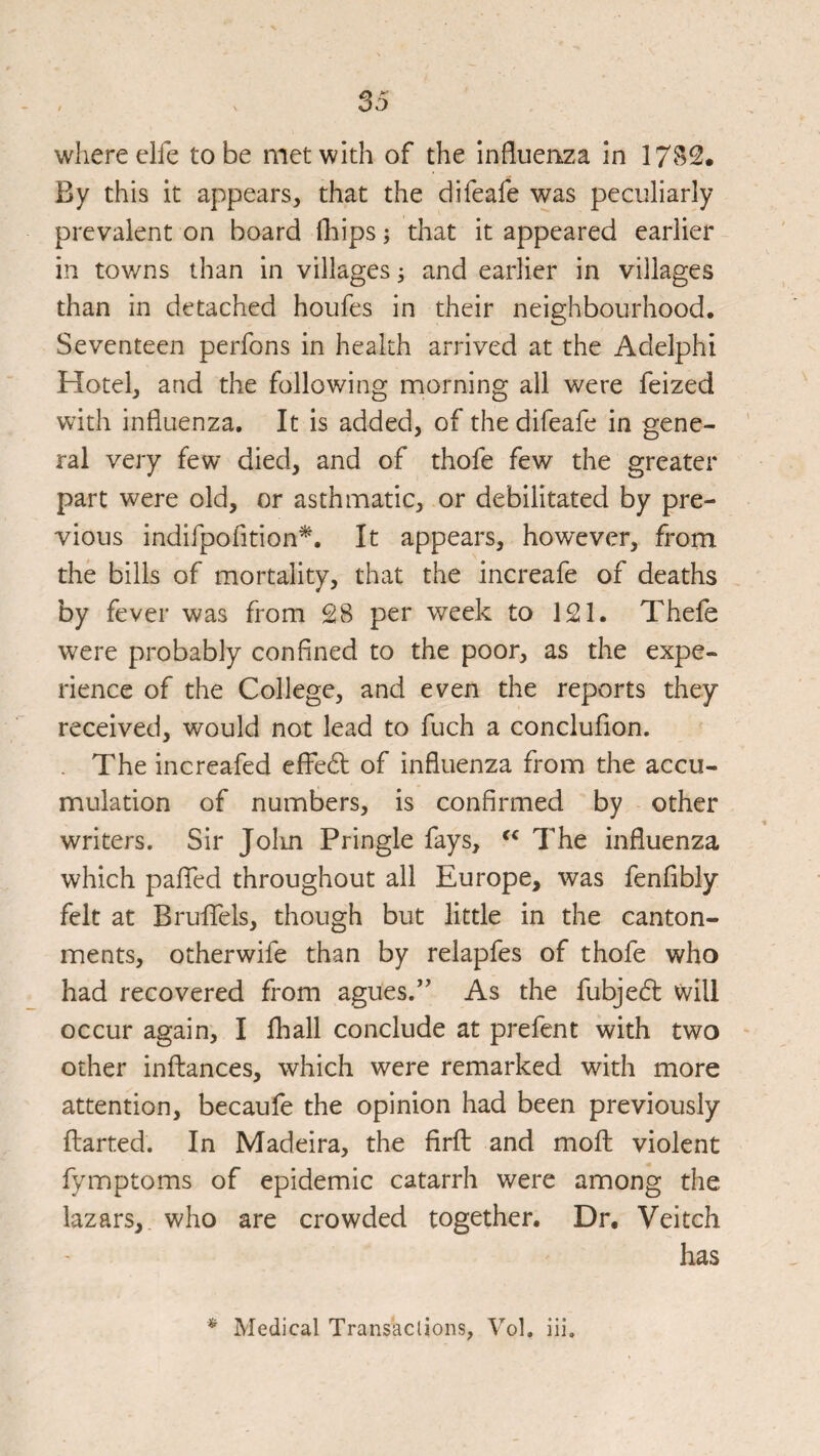 where elfe to be met with of the influenza in 17S2. By this it appears, that the difeafe was peculiarly prevalent on board fliips; that it appeared earlier in towns than in villages; and earlier in villages than in detached houfes in their neighbourhood. Seventeen perfons in health arrived at the Adelphi Hotel, and the following morning all were feized with influenza. It is added, of the difeafe in gene¬ ral very few died, and of thofe few the greater part were old, or asthmatic, or debilitated by pre¬ vious indifpofition*. It appears, however, from the bills of mortality, that the increafe of deaths by fever was from £8 per week to 1£1. Thefe were probably confined to the poor, as the expe¬ rience of the College, and even the reports they received, would not lead to fuch a conclufion. . The increafed effedl of influenza from the accu¬ mulation of numbers, is confirmed by other writers. Sir Jolm Pringle fays, The influenza which paffed throughout all Europe, was fenfibly felt at Brulfels, though but little in the canton¬ ments, otherwife than by relapfes of thofe who had recovered from agues.’’ As the fubjedl will occur again, I fhall conclude at prefent with two other inftances, which were remarked with more attention, becaufe the opinion had been previously ftarted. In Madeira, the firfl and moft violent fymptoms of epidemic catarrh were among the lazars, who are crowded together. Dr. Veitch has ^ Medical Transactions, Vol. iii.