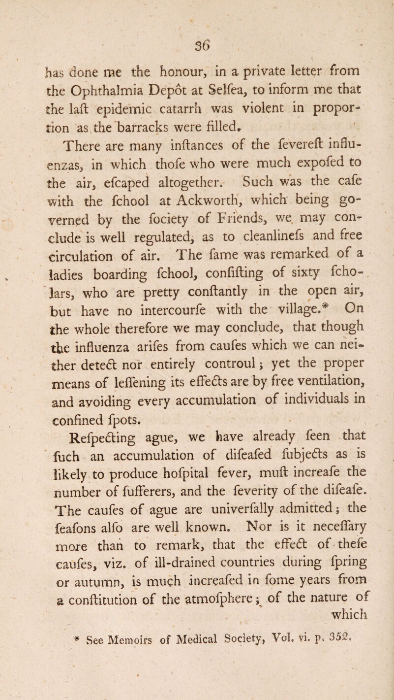 has done me the honour, in a private letter from the Ophthalmia Depot at Selfea, to inform me that the laft epidemic catarrh was violent in propor¬ tion as the barracks were filled^ There are many inftances of the fevereft influ¬ enzas, in which thofe who were much expofed to the air, efcaped altogether. Such was the cafe with the fchool at AckwortK, which being go¬ verned by the fociety of Friends, we may con¬ clude is well regulated, as to cleanlinefs and free circulation of air. The fame was remarked of a ladies boarding fchool, confifting of sixty fcho-. Tars, who are pretty conftantly in the open air, but have no intercourfe with the- village.^ On the whole therefore we may conclude, that though the influenza arifes from caufes which we can nei¬ ther detedf nor entirely controul; yet the proper means of leffening its efFedls are by free ventilation, and avoiding every accumulation of individuals in confined fpots. Refpedting ague, we have already feen that fuch an accumulation of difeafed fubjedts as is likely to produce hofpital fever, mufl increafe the number of fufferers, and the feverity of the difeafe. The caufes of ague are univerfally admitted; the feafons alfo are well known. Nor is it neceffary more than to remark, that the effed of thefe caufes, viz. of ill-drained countries during fpring or autumn, is much increafed in fome years from a conflitution of the atmofphere of the nature of which * See Memoirs of Medical Society, Vol. vi. p« 352.