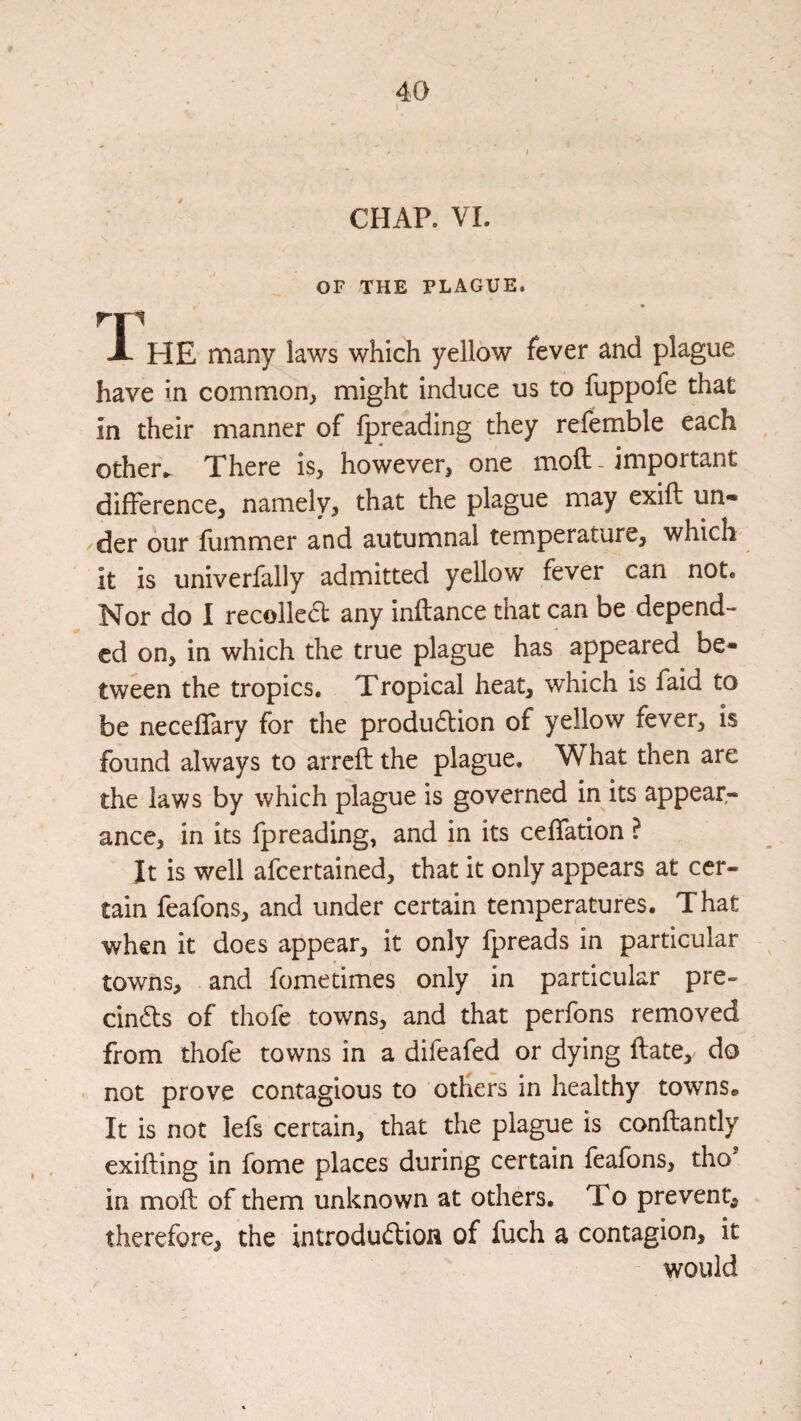 CHAP. VI. OF THE PLAGUE. A HE many laws which yellow fever and plague have in common, might induce us to fuppofe that in their manner of fpreading they refemble each other^ There is, however, one moft - important difference, namely, that the plague may exifl un¬ der our flimmer and autumnal temperature, which' it is univerfally admitted yellow fever can not. Nor do I recoiled any inftance that can be depend¬ ed on, in which the true plague has appeared be¬ tween the tropics. Tropical heat, which is faid to be neceffary for the produdion of yellow fever, is found always to arreft the plague. What then are the laws by which plague is governed in its appear¬ ance, in its fpreading, and in its ceffation ? It is well afeertained, that it only appears at cer¬ tain feafons, and under certain temperatures. That when it does appear, it only fpreads in particular towns, and fometimes only in particular pre- cinds of thofe towns, and that perfons removed from thofe towns in a difeafed or dying flate, do not prove contagious to others in healthy towns. It is not lefs certain, that the plague is conftantly exifling in fome places during certain feafons, tho in moft of them unknown at others. To prevent, therefore, the introdudion of fuch a contagion, it would