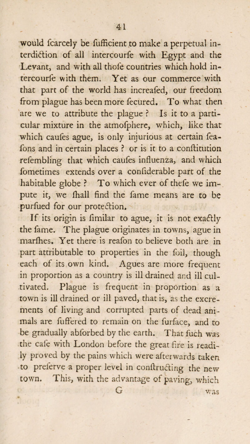 would fcarcely be Sufficient,to make a perpetual in- terdidlion of all intercourfe with Egypt and the Levant, and with all thofe countries which hold in- t'ercourfe with them. Yet as our commerce with that part of the world has increafed, our freedom from plague has been more Secured. To what then are we to attribute the plague ? Is it to a parti¬ cular mixture in the atmofpherc, which, like that which caufes ague, is only injurious at certain fea- fons and in certain places ? or is it to a conftitution refembling that which caufes influenza, and which Sometimes extends over a considerable part of the habitable globe ? To which ever of thefe we im¬ pute it, we ffiali find the fame means are to be purfued for our prote(5l:ion. If its origin is Similar to ague, it is not exa61:ly the fame. The plague originates in towns, ague in marflies. Yet there is reafon to believe both are in part attributable to properties in the foil, though each of its own kind. Agues are more frequent in proportion as a country is ill drained and ill cul¬ tivated. Plague is frequent in proportion as a town is ill drained or ill paved, that is, as the excre¬ ments of living and corrupted parts of dead ani¬ mals are Suffered to remain on the Surface, and to be gradually abforbed by the earth. That Such was the cafe with London before the great fire is readi¬ ly proved by the pains which were afterwards taken -to preferve a proper level in conffrucffing the new town. This, with the advantage of paving, which G vras