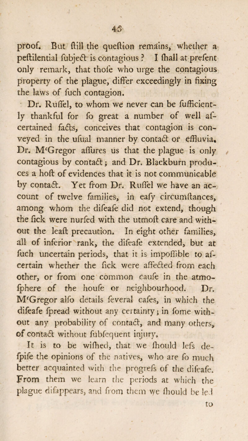 4S proof. But ftill the queftion remaiins/ whether a peftilential fubjeft'is contagious ? I (hall at prefent only remark, that thole who urge the contagious property of the plague, dilFer exceedingly in fixing the laws of fuch contagion. Dr. RufTel, to whom we never can be fufiicient- ly thankful for fo great a number of well af- certained fadls, conceives that contagion is con¬ veyed in the ufual manner by conta(3; or effluvia. Dr. McGregor alTures us that the plague is only contagious by conta6l; and Dr. Blackburn produ¬ ces a hoft of evidences that it is not communicable by contaift. Yet from Dr. Ruflel we have an ac¬ count of twelve families, in eafy circumllances, among whom the difeafe did not extend, though the fick were nurfed with the utmoft care and with¬ out the lead precaution. In eight other families, all of inferior rank, the difeafe extended, but at fuch uncertain periods, that it is impoffible to af- certain whether the fick were affe6led from each other, or from one common caufe in the atmo- Iphere of the houfe or neighbourhood. Dr. McGregor alfo details feveral cafes, in which the difeafe fpread without any certainty ^ in fome with¬ out any probability of contadl, and many others, of contact without fubfequent injury. It is to be wiffled, that we fhould lefs de- (pife the opinions of the natives, who are fo much better acquainted with the progrefs of the difeafe. From them we learn the periods at which the plague difappears, and fi oin them we fiiouid be led to