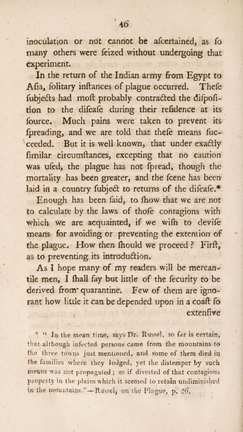 • ^ 4b inoculation or not cannot be afcertained, as fo many others were feized without undergoing that experiment. In the return of the Indian army from Egypt to Afia, folitary inftances of plague occurred. Thefe fubjeds had moft probably contradbed the difpofi- tion to the difeafe during their refidence at its fource. Much pains were' taken to prevent its fpreadingj and we are told that thefe means fuc- ceeded. But it is well known, that under exadbly fimilar circumftances, excepting that no caution was ufed, the plague has not fpread, though the mortality has been greater, and the fcene has been laid in a country fubjedb to returns of the difeafe.* Enougli has been faid, to fhow that we are not to calculate by the laws of thofe contagions with which v/c are acquainted, if we wifh to devife means for avoiding or preventing the extent ion of the plague. How then fhould we proceed ? Firft, as to preventing its introdudbion. As I hope many of my readers will be mercan¬ tile men, I lhall fay but little of the fecurity to be derived from quarantine. Few of them are igno¬ rant how little it can be depended upon in a coaft fo extenfive I “ In the mean time, says Dr. Russel, so far is certain, that although infected persons came from the mountains to the three towns just mentioned, and some of them died in the families where they lodged, yet the distemper by suck means was not propagated ; as if divested of that contagious piopeity in the plains which it seemed to retain undiminished