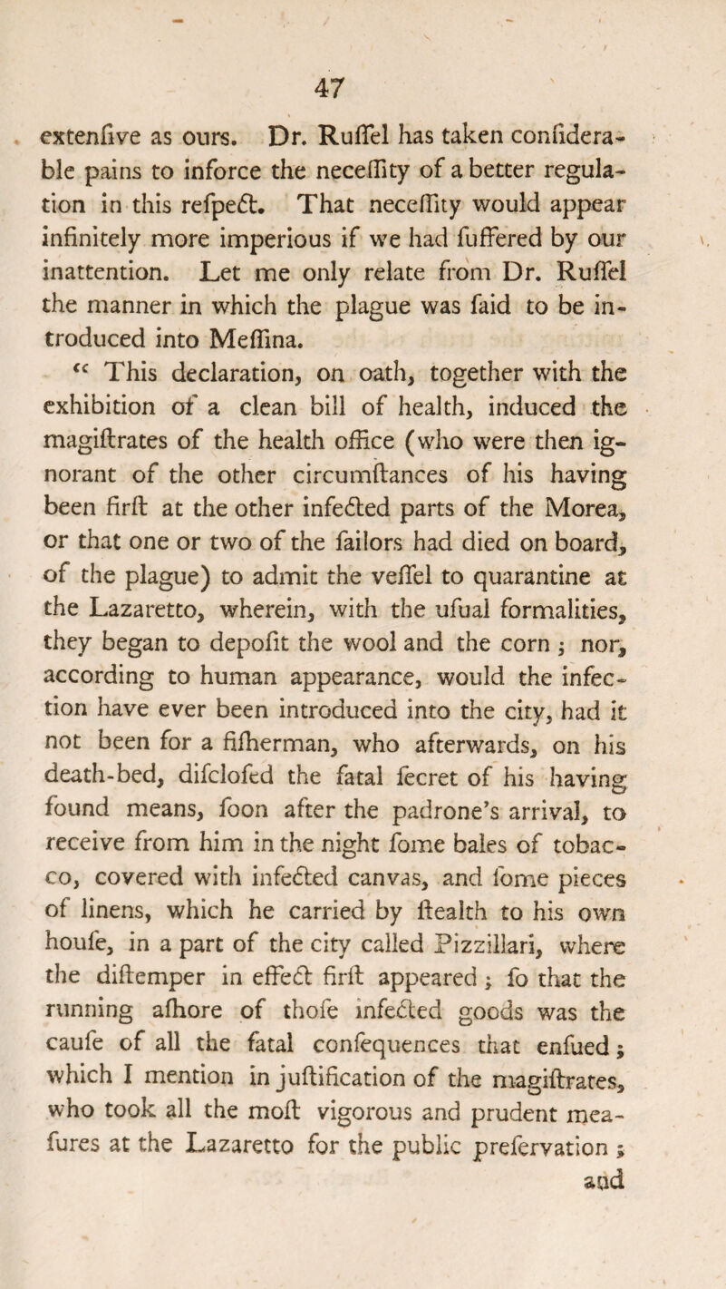 cxtenfive as ours. Dr. RufTel has taken confidera^ ble pains to inforce the neceflity of a better regula¬ tion in this refpedl. That necefTity would appear infinitely more imperious if we had fuffered by our inattention. Let me only relate from Dr. Rufiel the manner in which the plague was faid to be in¬ troduced into Meflina. This declaration, on oath, together with the exhibition of a clean bill of health, induced the magiftrates of the health office (who were then ig¬ norant of the other circumftances of his having been firfl: at the other infecfiied parts of the Morea, or that one or two of the failors had died on board, of the plague) to admit the vefifel to quarantine at the Lazaretto, wherein, with the ufual formalities, they began to depofit the wool and the corn ; nor, according to human appearance, would the infec¬ tion have ever been introduced into the city, had it not been for a fiffierman, who afterwards, on his death-bed, difclofed the fatal lecret of his having found means, foon after the padrone's arrival, to receive from him in the night fome bales of tobac¬ co, covered with infected canvas, and fome pieces of linens, which he carried by health to his own houfe, in a part of the city called Pizziilari, where the diftemper in effed firft appeared ; fo that the running afhore of thofe infeded goods was the caufe of all the fatal conlequences that enfued; which I mention in juftification of the magiftrates, who took all the moft vigorous and prudent rnca- fures at the Lazaretto for the public prefervation ; and