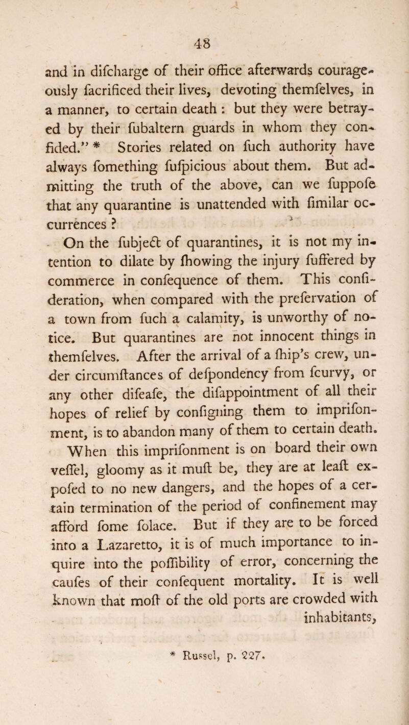 and in difchargc of their office afterwards courage^ ously facrificed their lives, devoting themfelves, in a manner, to certain death : but they were betray¬ ed by their fubaltern guards in whom they con^ fided/' * Stories related on fuch authority have always fomething fulpicious about them. But ad¬ mitting the truth of the above, can we fuppofe that any quarantine is unattended with fimilar oc¬ currences ? ^ On the fubjed of quarantines, it is not my in¬ tention to dilate by fhowing the injury fufFered by commerce in confequence of them. This confi- deration, when compared with the prelervation of a town from fuch a calarnity, is unworthy of no¬ tice. But quarantines are hot innocent things in themfelves. After the arrival of a fhip's crew, un¬ der circumftances of defpondency from fcurvy, or any other difeafe, the difappointment of all their hopes of relief by configning them to imprifon- ment, is to abandon many of them to certain death. When this imprifonment is on board their own vefTel, gloomy as it muft be, they are at leaft ex- pofed to no new dangers, and the hopes of a cer¬ tain termination of the period of confinement may afford fome folace. But if they are to be forced into a Lazaretto, it is of much importance to in¬ quire into the polfibility of error, concerning the caufes of their confequent mortality. It is well known that mofi of the old ports are crowded with inhabitants, ■* Russel, p. 527.