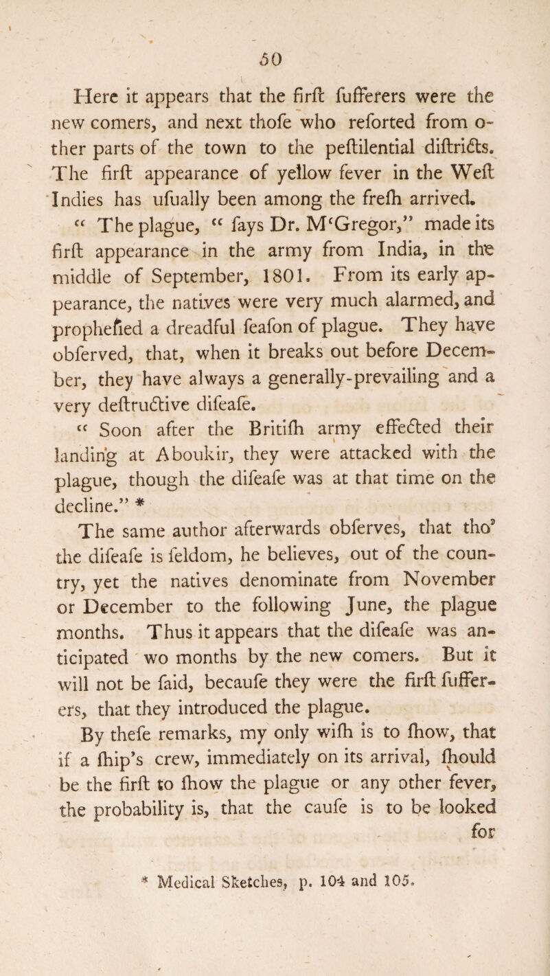 Here it appears that the firfl fufTerers were the new comers, and next thofe who reforted from o- ther parts of the town to the peftilential diftridts. The firfh appearance of yellow fever in the Weft Indies has ufually been among the frefh arrived. The plague, fays Dr. McGregor,” made its firft appearance in the army from India, in thie middle of September, 1801. From its early ap¬ pearance, the natives were very much alarmed, and prophefied a dreadful feafon of plague. They have obferved, that, when it breaks out before Decem¬ ber, they have always a generally-prevailing and a very deftru61:ive difeafe. Soon after the Britilh army effefted their landing at Aboukir, they were attacked with the plague, though the difeafe was at that time on the decline.” * The same author afterwards obferves, that tho’ the difeafe is feldom, he believes, out of the coun¬ try, yet the natives denominate from November or December to the following June, the plague months. Thus it appears that the difeafe was an¬ ticipated ' wo months by the new comers. But it will not be faid, becaufe they were the firft fuffer- ers, that they introduced the plague. By thefe remarks, my only wifti is to ftiow, that if a fhip’s crew, immediately on its arrival, fhould be the firft to ftiow the plague or any other fever, the probability is, that the caufe is to be looked for ^ Medical Sketches, p. 104 and 105.