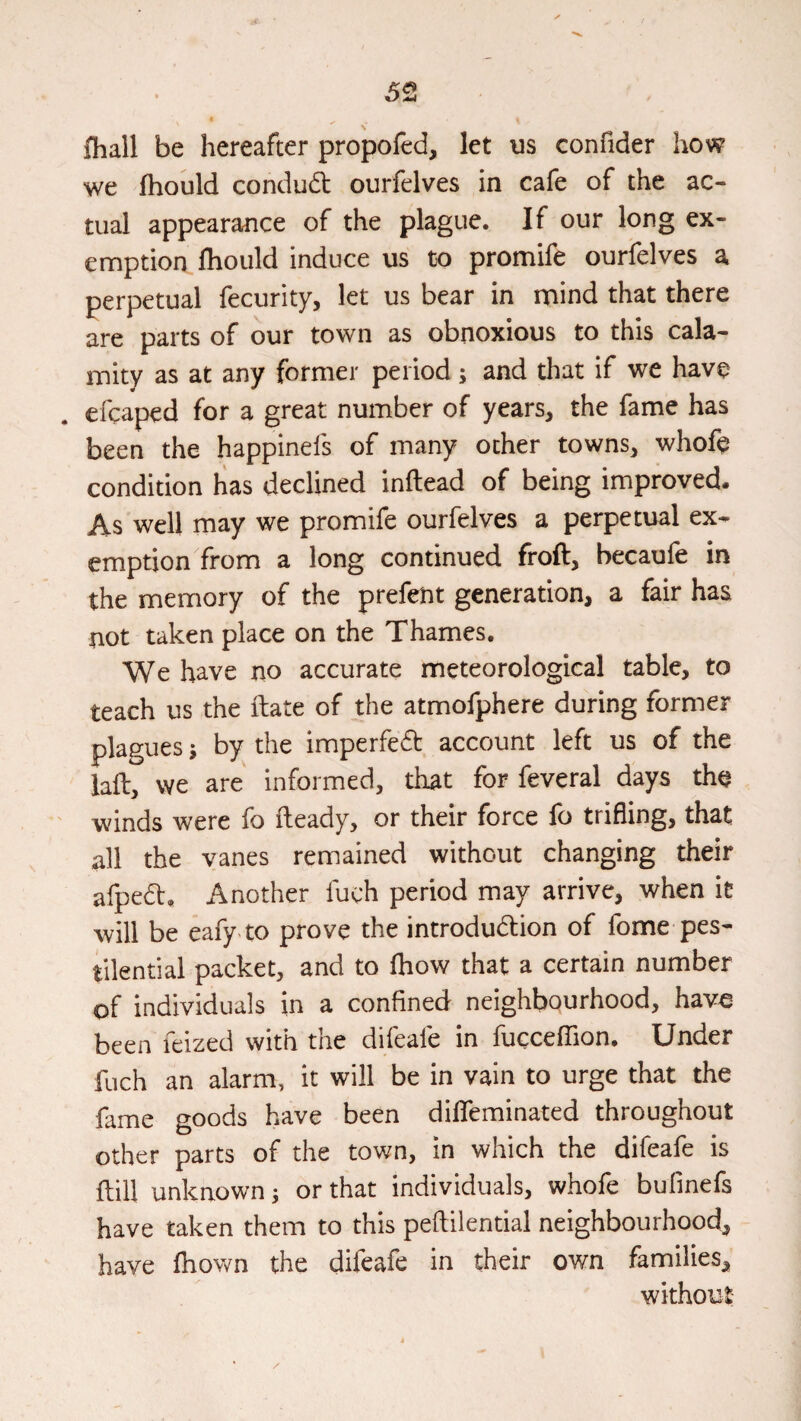 \ fhall be hereafter propofed, let us confider how we fhould condud ourfelves in cafe of the ac¬ tual appearance of the plague. If our long ex¬ emption fliould induce us to promife ourfelves a perpetual fecurity, let us bear in mind that there are parts of our town as obnoxious to this cala¬ mity as at any former period; and that if we have efcaped for a great number of years, the fame has been the happinefs of many other towns, whoft condition has declined inftead of being improved. As well may we promife ourfelves a perpetual ex¬ emption from a long continued froft, becaufe in the memory of the prefent generation, a fair has not taken place on the Thames, We have no accurate meteorological table, to teach us the fbate of the atmofphere during former plagues j by the imperfed account left us of the laft, we are informed, that for feveral days the ' winds were fo fteady, or their force fo trifling, that all the vanes remained without changing their afped. Another fuch period may arrive, when it will be eafy to prove the introdudion of fome pes¬ tilential packet, and to fhow that a certain number of individuals in a confined neighbourhood, have been feized with the difeafe in fuccefllon. Under fuch an alarm, it will be in vain to urge that the fame goods have been dilTeminated throughout other parts of the town, in which the difeafe is ftill unknown j or that individuals, whofe bufinefs have taken them to this peftilential neighbourhood, have fhown the difeafe in their own families, without;