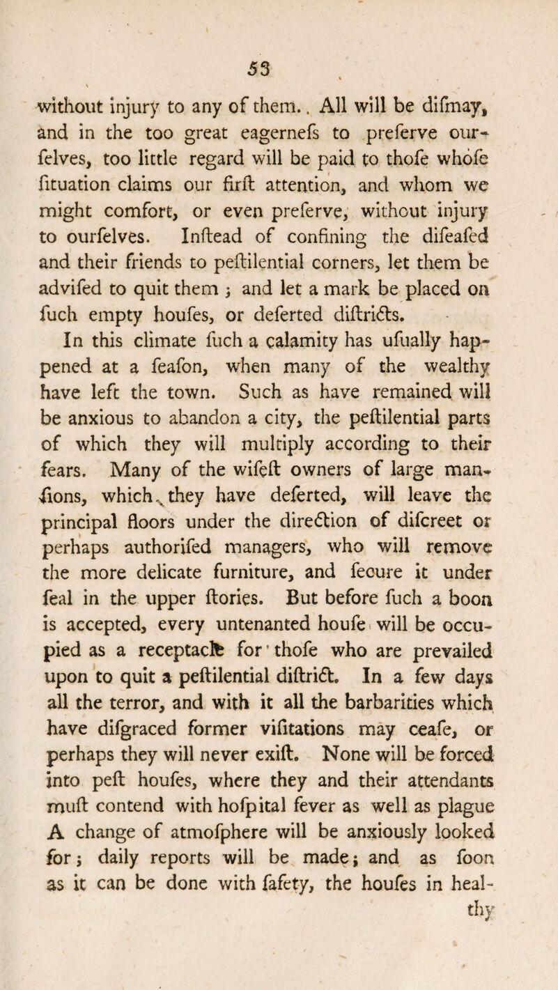 without injury to any of them.. All will be difmay, and in the too great eagernefs to preferve our- fclves, too little regard will be paid to thofe whofe fituation claims our firil: attention, and whom we might comfort, or even preferve; without injury to ourfelves. Inftead of confining the difeafed and their friends to peftilential corners, let them be advifed to quit them } and let a mark be placed on fuch empty houfes, or deferred diftridls. In this climate fuch a calamity has ufually hap¬ pened at a feafon, when many of the wealthy have left the town. Such as have remained will be anxious to abandon a city, the peftilential parts of which they will multiply according to their * fears. Many of the wifeft owners of large man^ fions, which they have deferted, will leave the principal floors under the direftion of difcreet or perhaps authorifed managers, who will remove the more delicate furniture, and feoure it under feal in the upper ftories. But before fuch a boon is accepted, every untenanted houfe> will be occu¬ pied as a receptaclfc for' thofe who are prevailed upon to quit a peftilential diftridt. In a few days all the terror, and with it all the barbarities which have difgraced former vifitations may ceafe, or perhaps they will never exift. None will be forced into peft houfes, where they and their attendants muft contend with hofpital fever as well as plague A change of atmofphere will be anxiously looked for; daily reports will be made; and as foon as it can be done with fafety, the houfes in heal¬ thy