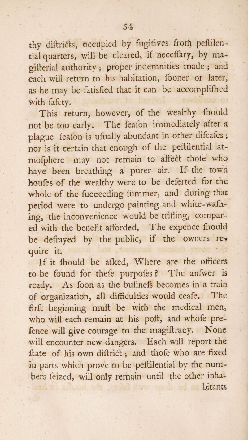 thy dlftrifks, occupied by fugitives froifi peflilen- tial quarters, will be cleared, if neceffary, by ina- gifterial authority; proper indemnities made ; and each will return to his habitation, fooner or later, as he may be fatisfied that it can be accomplifhed with fafety. This return, however, of the wealthy fhould not be too early. The feafon immediately after a plague feafon is ufually abundant in other difeafes; nor is it certain that enough of the peftilential at- moiphere may not remain to afFe6l thofe who have been breathing a purer air. If the town houfes of the wealthy were to be deferted for the whole of the fucceeding fummer, and during that period were to undergo painting and white-wadi-_ ing, the inconvenience would be trifling, compar¬ ed with the benefit afforded. The expence fhould be defrayed by the public, if the owners re«* quire it. If it fhould be afked. Where are the officers to be found for thefe purpofes ? The anfwer is ready. As foon as the bufinefs becomes in a train of organization, all difficulties would ceafe. The firfl beginning mufl be with the medical men, who will each remain at his pofl, and whofe pre¬ fence will give courage to the magiflracy. None will encounter new dangers. Each will report the flate of his own difl:ri61:; and thofe who are fixed in parts which prove to be peftilential by the num¬ bers feized, will only remain until the other inha¬ bitants