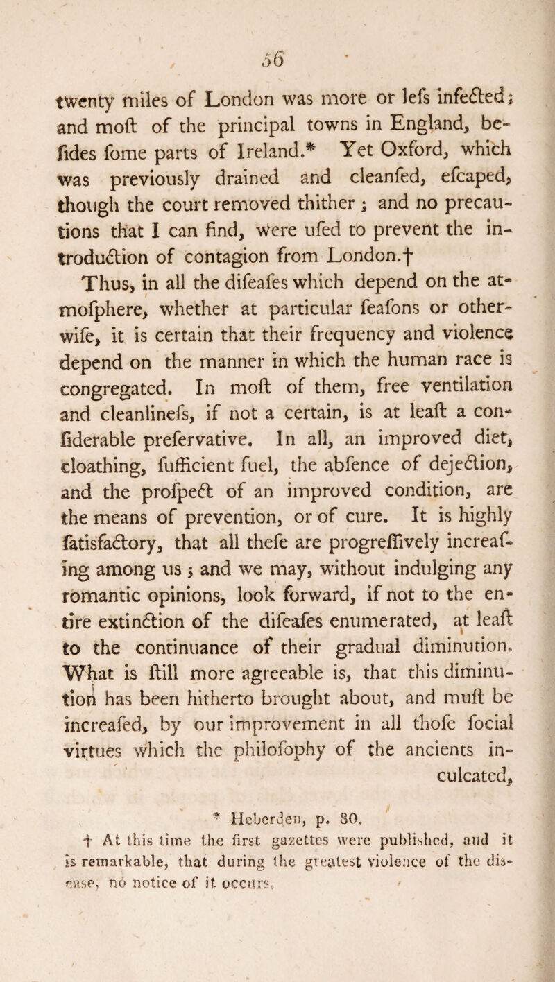 \ / twenty miles of London was more or lefs infefted % and moft of the principal towns in England, be- fides fome parts of Ireland.^ Yet Oxford, whith was previously drained and cleanfed, efcaped^ though the court removed thither ; and no precau¬ tions that I can find. Were ufed to prevent the in- trodudlion of contagion from London.f Thus, in all the difeafes which depend on the at- mofphere, whether at particular feafons or other- wife, it is certain that their frequency and violence depend on the manner in which the human race is congregated. In moft of them, free ventilation and cleanlinefs, if not a certain, is at leaft a con- liderable prefervative. In all, an improved diet, cloathing, fufficient fuel, the abfence of deje6lion, and the profpe(ft of an improved condition, arc the means of prevention, or of cure. It is highly fatisfa<ftory, that all thefe are progreflively increaf- ing among us \ and we may, without indulging any romantic opinions, look forward, if not to the en¬ tire extin6Iion of the difeafes enumerated, at leaft to the continuance of their gradual diminution. What is ftill more agreeable is, that this diminu¬ tion h.as been hitherto brought about, and muft be increafed, by our improvement in all thofe focial virtues which the philofophy of the ancients in¬ culcated, , * Heberden, p. 80. t At this time the first gazettes were published, and it is remarkable, that during the greatest violence of the dis¬ ease, no notice of it occurs, ^