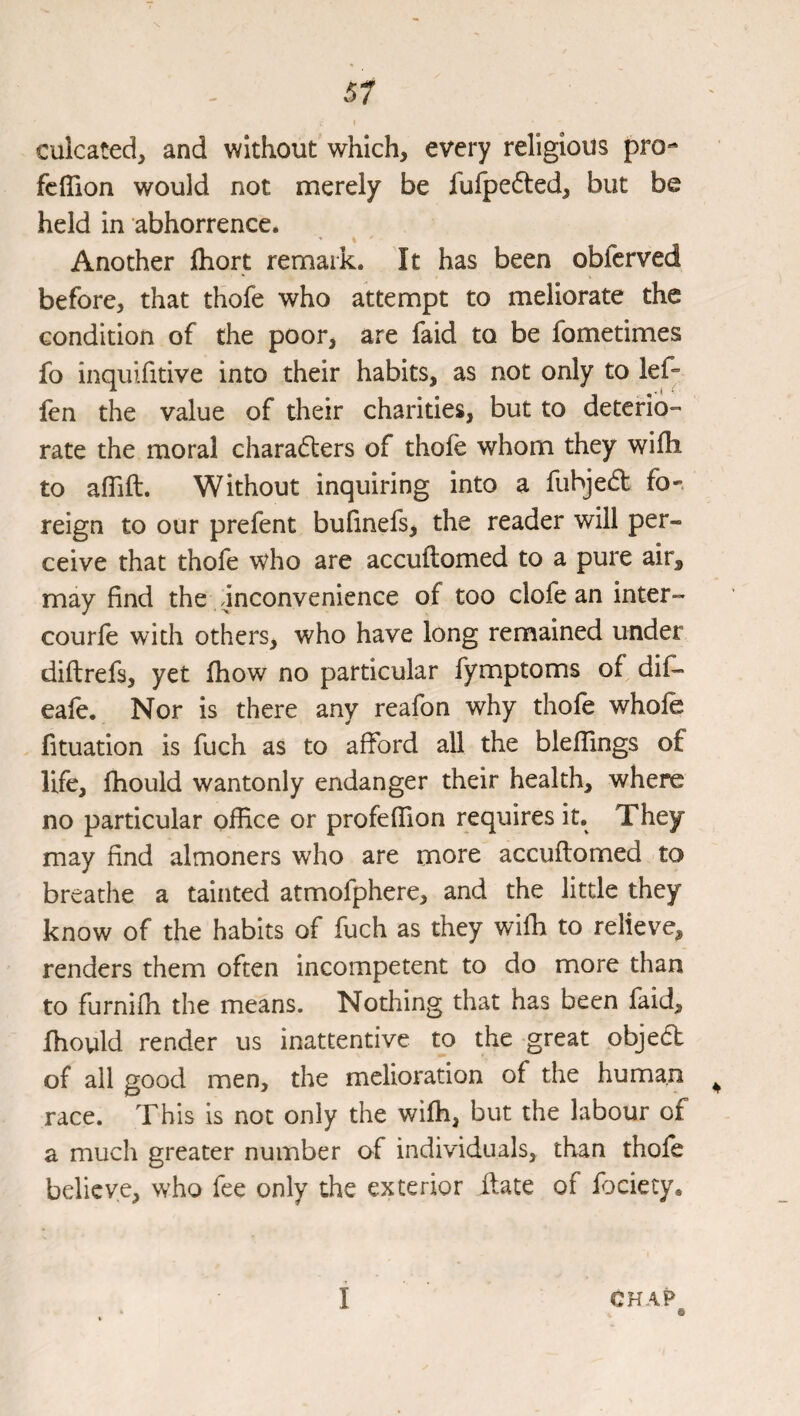 culcated, and without which, every religious pro- fclTion would not merely be furpe6ted, but be held in abhorrence. Another fhort remark. It has been obfcrved before, that thofe who attempt to meliorate the condition of the poor, are faid to be fometimes fo inquifitive into their habits, as not only to lef- fen the value of their charities, but to deterio¬ rate the moral characters of thofe whom they wifh to aflift. Without inquiring into a fuhjeCt fo-, reign to our prefent bufinefs, the reader will per¬ ceive that thofe who are accuftomed to a pure air, may find the inconvenience of too clofe an inter- courle with others, who have long remained under diftrefs, yet fhow no particular fymptoms of dif- eafe. Nor is there any reafon why thofe whofe fituation is fuch as to afford all the bleflings of life, fhould wantonly endanger their health, where no particular office or profeffion requires it. They may find almoners who are more accuftomed to breathe a tainted atmofphere, and the little they know of the habits of fuch as they wiffi to relieve, renders them often incompetent to do more than to furniffi the means. Nothing that has been faid, fhould render us inattentive to the great objea of all good men, the melioration of the human ^ race. This is not only the wiffi, but the labour of a much greater number of individuals, than thofe believe, who fee only the exterior flate of fociety. CHAP I