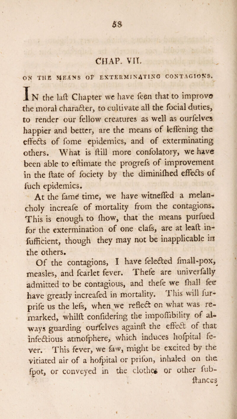 ON THE MEANS OP EXTEKMINATING CONTAGIONS. In the laft Chapter wc have feqn that to improve the moral chara6ter, to cultivate all the focial duties, to render our fellow creatures as well as ourfelves happier and better, are the means of kflening the effects of fome epidemics, and of exterminating others. What is (till more confolatory, we have been able to eftimate the progrefs of improvement in the ftate of fociety by the diminilhed effeds of fuch epidemics. At the famd time, we have witnefled a melan¬ choly increafe of mortality from the contagions. This is enough to Ihow, that the means purfued for the extermination of one clafs, are at lead in- fuflicient, though they may not be inapplicable in the others. Of the contagions, I have felefted fmalhpox, measles, and fcarlet fever. Thefe are univerfally admitted to be contagious, and thefe we fhall fee have greatly increafed in mortality. This will fur* prife us the lefs, when we reflect on w^hat was re¬ marked, whilft confidering the impoflibility of al¬ ways guarding ourfelves againft the efFe6t of that infedious atmofphere, which induces hofpital fe¬ ver. This fever, we faw, might be excited by the vitiated air of a hofpital or prifon, inhaled on the fpot, or conveyed in the cloch^ or other fub- , dances