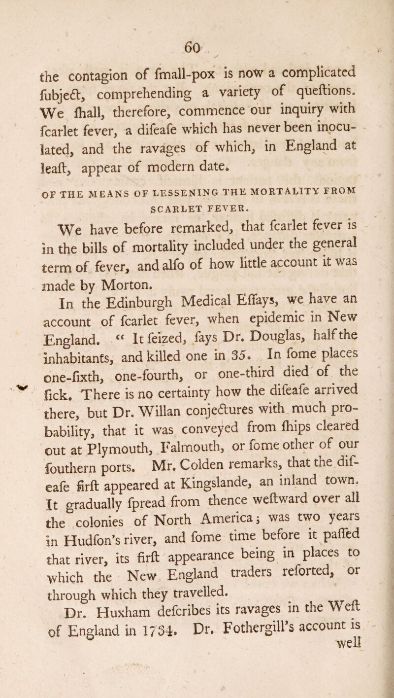 the contagion of fmall-pox is now a complicated fubjeft, comprehending a variety of queftions. We lhall, therefore, commence our inquiry with leaflet fever, a dileale which has never been inocu¬ lated, and the ravages of which, in England at leaft, appear of modern date. OF THE MEANS OF LESSENING THE MORTALITY FROM SCARLET FEVER. We have before remarked, that fcarlet fever is in the bills of mortality included under the general term of fever, and alfo of how little account it was made by Morton. In the Edinburgh Medical Effays, we have an account of fcarlet fever, when epidemic in New England. “ It feized, fays Dr. Douglas, half the inhabitants, and killed one in 35. In fome places one-fixth, one-fourth, or one-third died of the fick. There is no certainty how the difeafe arrived there, but Dr. Willan conjeftures with much pro¬ bability, that it was conveyed from Ihips cleared out at Plymouth, P’almouth, or fome other of our fouthern ports. Mr. Golden remarks, that tne dif¬ eafe firfl: appeared at Kingslande, an inland town. It gradually Ipread from thence weftward over all the colonies of North America; was two years in Hudfon’s river, and fome time before it paflfed that river, its firft appearance being in places to Yvhich the New England traders reforted, or through which they travelled. ^ Dr. Huxham deferibes its ravages in the Weft of England in 1734. Dr. Fothergill’s account is well