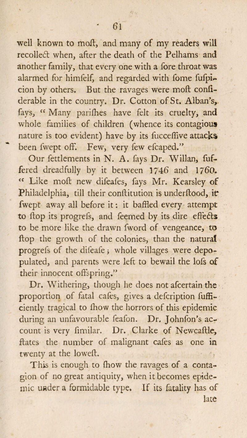 well known to moft, and many of my readers will recollect when, after the death of the Pelhams and another family, that every one with a fore throat was alarmed for himfelf, and regarded with fome fufpi.- cion by others. But the ravages were moft confi- derable in the country. Dr. Cotton of St. Alban’s,, fays, Many pariflies have felt its cruelty, and whole families of children (whence its contagious nature is too evident) have by its fucceffive attacks been fwept off. Few, very few efcaped.” Our fettlements in N. A. fays Dr. Willan, fuf- fered dreadfully by it between 1746 and 1760. Like mofi; new difeafes, fays Mr. Kearsley of Philadelphia, till their conftitution is underftood, iV fwept away all before it: it baffled every- attempt to flop its progrefs, and feerned by its dire effedls to be more like the drawn fword of vengeance, to ftop the growth of the colonies, than the natural progrefs of the difeafe 5 whole villages were depo¬ pulated, and parents were left to bewail the lofs of their innocent offspring,” Dr. Withering, though he does not afcertain the proportion of fatal cafes, gives a defcription fuffi- ciently tragical to lliow the horrors of this epidemic during an unfavourable feafon. Dr* Johnfon’s ac¬ count is very fimilar. Dr. Clarke of Newcaftlc, flates the number of malignant cafes as one in twenty at the loweft. This is enough to (how the ravages of a conta¬ gion of no great antiquity, when it becomes epide¬ mic under a formidable type. If its fatality has of late