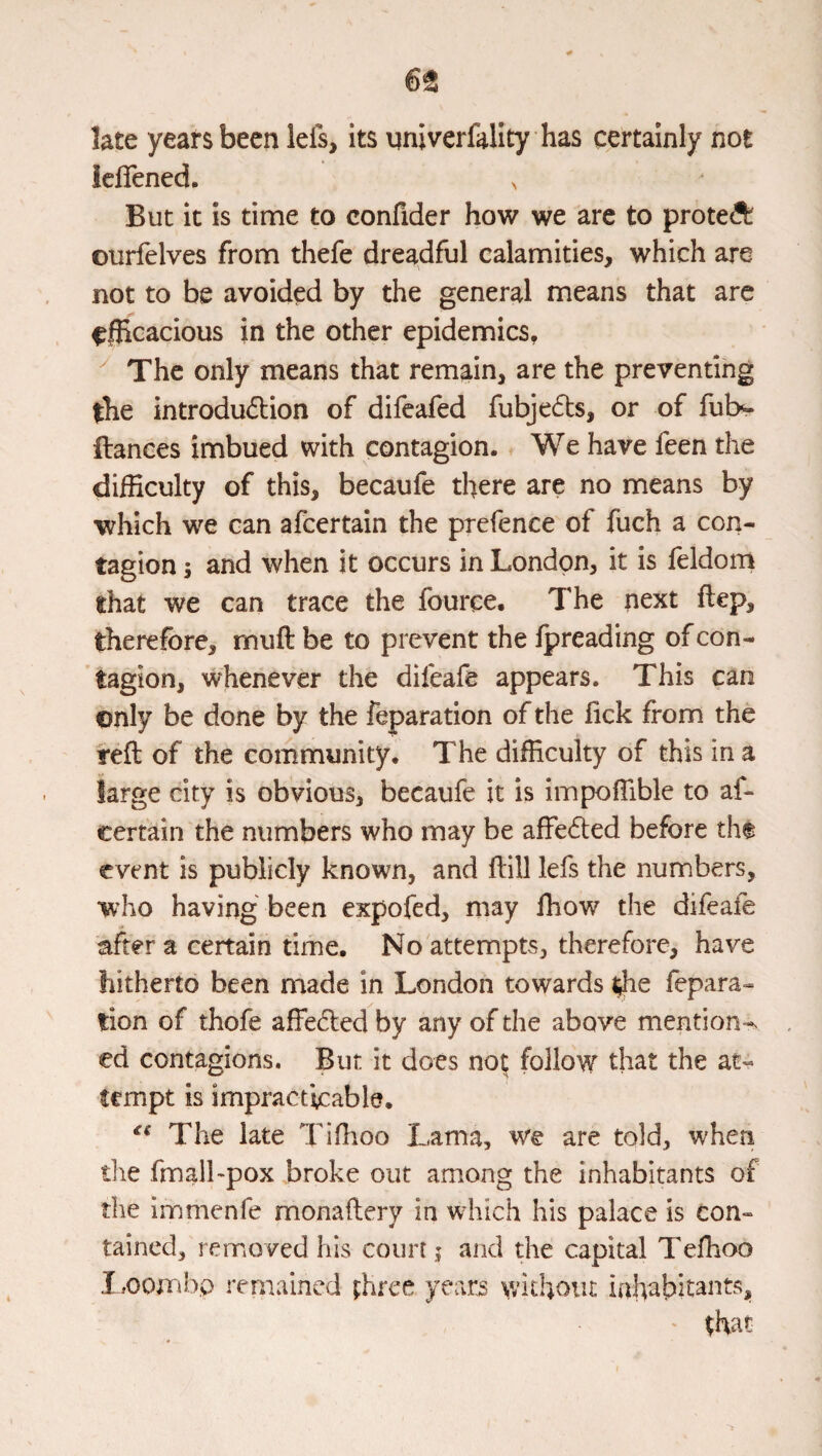 65 late years been lefs, its nniverfallty has certainly not iefiened. ^ But it is time to confider how we are to prote<^ ourfelves from thefe dreadful calamities, which are not to be avoided by the general means that arc ^{Rcacious in the other epidemics, The only means that remain, are the preventing the introdu6lion of difeafed fubjeds, or of fubv ftances imbued with contagion. We have feen the difficulty of this, becaufe there are no means by which we can afeertain the prefence of fuch a con¬ tagion ; and when it occurs in London, it is feldom that we can trace the fource. The next flep, therefore, muft be to prevent the fpreading of con¬ tagion, whenever the difeafe appears. This can only be done by the reparation of the fick from the reft of the community. The difficulty of this in a large city is obvious, becaufe it is impoflible to af¬ eertain the numbers who may be affeded before the event is publicly known, and ftill lefs the numbers, who having been expofed, may Ihow the difeafe after a certain time. No attempts, therefore, have hitherto been made in London towards ^e fepara- tion of thofe affeded by any of the above mention-, ed contagions. But it does no| follow that the at¬ tempt is impracticable. The late Tiftioo Lama, v/q are told, when the fmalLpox broke out among the inhabitants of the immenfe monaftery in wdiich his palace is con¬ tained, removed his court j and the capital Teflioo I ,oombp remained three years without inhabitants. >