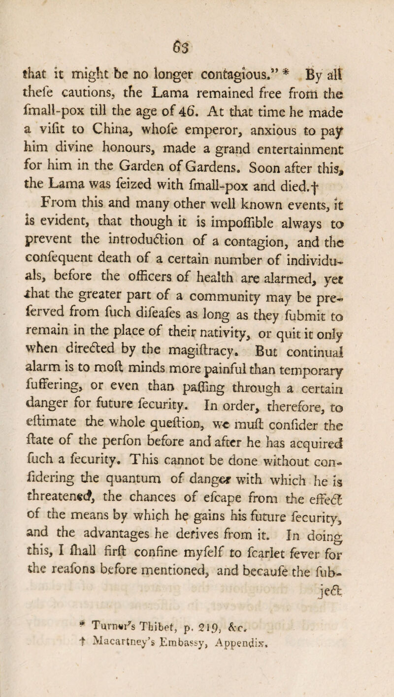 that it might be no longer contagious.” * By all thefe cautions, the Lama remained free from the fmall-pox till the age of 46\ At that time he made a vifit to China, whofe emperor, anxious to pay him divine honours, made a grand entertainment for him in the Garden of Gardens. Soon after thisj the Lama was feized with fmall-pox and died.f From this and many other well known events, it is evident, that though it is impolTible always to prevent the introduction of a contagion, and the confequent death of a certain number of individu¬ als, before the officers of health are alarmed, yet ihat the greater part of a community may be pre« (erved from fuch dileales as long as they ffibmit to remain in the place of their nativity, or quit it only when direCled by the magiftracy. But continual alarm is to moft minds more painful than temporary fuffering, or even than paffing through a certain danger for future fecurity. In order, therefore, to ellimate the whole queftion, we rauffi confider the ftate of the perfbn before and after he has acquired fuch a fecurity. This cannot be done without con- fidering the quantum of danger with which he is threatened, the chances of efcape from the effeCf of the means by which he gains his future fecurity, and the advantages he derives from it. In doing this, I iliall firft confine myfelf to fcarlet fever for the reafons before mentioned, and becaufe the fub- jeCl ^ Turnings Thibet, p. 219, t Macartney’s Embassy, Appendix.