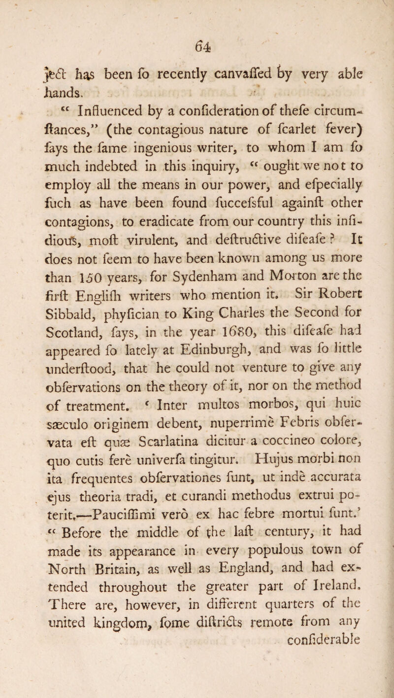 }td: has been fo recently canvaffed ty very able hands. . Influenced by a confideration of thele clrcum-^ ftances/' (the contagious nature of fcarlet fever) fays the fame ingenious writer, to whom I am fo much indebted in this inquiry, ought we not to employ all the means in our power, and efpecially fuch as have been found fuccefsful againfl: other contagions, to eradicate from our country this infi- dioit^, moft virulent, and deftrudlive difeafe ? It does not feem to have been known among us more than 150 years, for Sydenham and Moi ton are the firffc Enerlifli writers who mention it. Sir Robert Sibbald, phyflcian to King Charles the Second for Scotland, fays, in the year 1680> this difeafe had appeared fo lately at Edinburgh, and was fo little imderftood, that he could not venture to give any obfervations on the theory of it, nor on the method of treatment. ^ Inter multos morbos, qui huic saeculo originem debent, nuperrime Febris obfer- vata eft quse Scarlatina dicitur a coccineo colore, quo cutis fere univerfa tingitur. Hujus morbi non ita frequentes obfervationes funt, ut inde accurata ejus theoria tradi, et curandi methodus extrui po> terit,—Pauciflimi verb ex hac febre mortui funt.* Before the middle of the laft century, it had made its appearance in- every populous town of North Britain, as well as England, and had ex¬ tended throughout the greater part of Ireland, There are, however, in different quarters of the united kingdom, fome diftrids remote from any confiderable