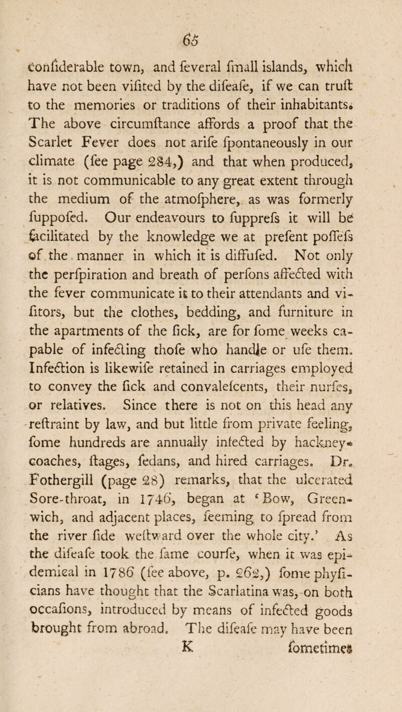 confiderable town, and feveral fmall islands, which have not been vifited by the difeafe, if we can truft to the memories or traditions of their inhabitants# The above circumftance affords a proof that the Scarlet Fever does not arife fpontaneously in our climate (fee page 284,) and that when produced, it is not communicable to any great extent through the medium of the atmofphere, as was formerly fuppofed. Our endeavours to fupprefs it will be fecilitated by the knowledge we at prefent poffefs of the manner in which it'is diffufed. Not only the perfpiration and breath of perfons affedled with the fever communicate it to their attendants and vi- fitors, but the clothes, bedding, and furniture in the apartments of the fick, are for fome weeks ca¬ pable of infedling thofe who handle or ufe them. Infedlion is like wife retained in carriages employed to convey the fick and convalefcents, their nurfcs, or relatives. Since there is not on this head any 'reftraint by law, and but little from private feeling, fome hundreds are annually infedted by hackney* coaches, flages, fedans, and hired carriages. Dr, Fothergill (page 28) remarks, that the ulcerated Sore-throat, in 1746, began at ^Bow, Green¬ wich, and adjacent places, feeming to fpread from the river fide WTflward over the whole city.’ As the difeafe took the fame courfe, when it was epi¬ demical in 1786 (fee above, p. 262,) fome phyfi- cians have thought that the Scarlatina w'as, on both occafions, introduced by means of infedted goods brought from abroad. The difeafe may have been K fometimei