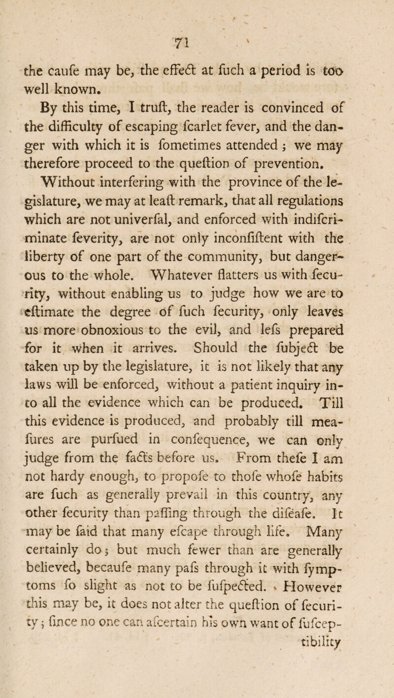 the caufe may be, the efFed at fuch a period is too well known. By this time, I truft, the reader is convinced of , the difficulty of escaping fcarlet fever, and the dan¬ ger with which it is fometimes attended ; we may therefore proceed to the queftion of prevention. Without interfering with the province of the le¬ gislature, we may at leaft remark, that all regulations which are not univerfal, and enforced with indifcri- minate feverity, are not only incdnfiftent with the liberty of one part of the community, but danger¬ ous to the whole. Whatever flatters us with fecu- rity, without enabling us to judge how we are to cftimate the degree of fuch fecurity, only leaves us more obnoxious to the evil, and lefs prepared for it when it arrives. Should the fubjedl be taken up by the legislature, it is not likely that any laws will be enforced, without a patient inquiry in¬ to all the evidence which can be produced. Till this evidence is produced, and probably till mea- fures are purfued in confequence, we can only judge from the fadls before us. From thefe I am not hardy enough, to propofe to thofe whofe habits are fuch as generally prevail in this country, any other fecurity than paffing through the difeafe. It may be faid that many efcape through life. Many certainly do i but much fewer than are generally believed, becaufe many pafs through it with fymp- toms fo slight as not to be fufpe^ted. ^ Flowever this may be, it does not alter the queflion of fecuri- ty ^ fince no one can afeertain his own want of fufeep- tibility