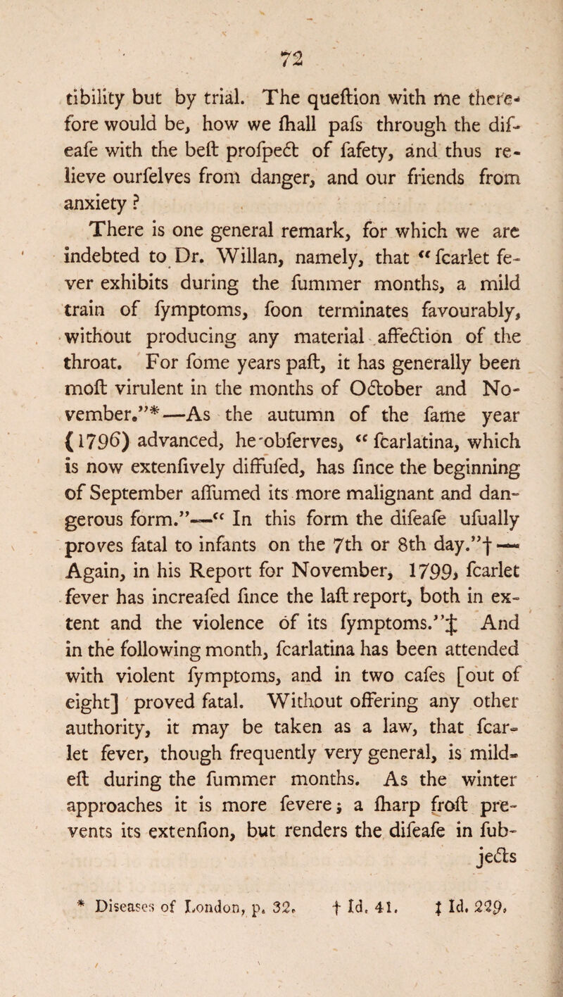 72 tibility but by trial. The queftion with itie there¬ fore would be, how we fhall pafs through the dif- eafe with the beft profpedt of fafety, and thus re¬ lieve ourfelves from danger^ and our friends from anxiety ? There is one general remark, for which we are indebted to Dr. Willan, namely, that fcarlet fe¬ ver exhibits during the fummer months, a mild train of fymptoms, foon terminates favourably, • without producing any material .affedlion of the throat. For fome years paft, it has generally been moft virulent in the months of O61;ober and No- vember.’^^—As the autumn of the fame year (179b) advanced, he'obferves, fcarlatina, which is now extenfively difFufed, has fince the beginning of September aflumed its more malignant and dan¬ gerous form.”~^^ In this form the difeale ufually proves fatal to infants on the 7th or 8th day.^-j- — Again, in his Report for November, 1799> fcarlet fever has increafed fuice the laft report, both in ex¬ tent and the violence of its fymptoms.'And in the following month, fcarlatina has been attended with violent fymptoms, and in two cafes [out of eight] ' proved fatal. Without offering any other authority, it may be taken as a law, that fcar¬ let fever, though frequently very general, is mild- eft during the fummer months. As the winter approaches it is more fevere; a fharp froft pre¬ vents its extenfion, but renders the difeafe in fub- Jed's ^ Disease?) of London, p. 32. f Id, 41. / t Id. 22p.