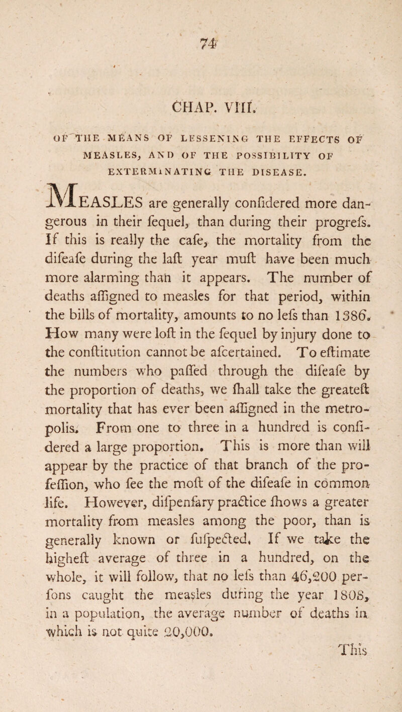 CHAP. VIII. OF'THE MEANS OF LESSENING THE EFFECTS OF MEASLES^ AND OF THE POSSIBILITY OF EXTERMINATING THE DISEASE. Measles are generally confidered more dan¬ gerous in their fequel, than during their progrefs. If this is really the cafe> the mortality from the difeafe during the laft year mull have been much more alarming than it appears. The number of deaths affigned to measles for that period, within tlie bills of mortality, amounts to no lefs than 138b. How many were loft in the fequel by injury done to- the conftitution cannot be afcertained. To eftimate the numbers who pafted through the difeafe by the proportion of deaths, we Ihall take the grcateft mortality that has ever been aftlgned in the metro¬ polis. From one to three in a hundred is conli- dered a large proportion. This is more dian will appear by the practice of that branch of the pro- feflion, who fee the moft of the difeafe in common life. However, difpenfary pradlice fhows a greater mortality from measles among the poor, than is generally known or ftifpedled* If we take the higheft average of three in a hundred, on the whole, it will follow, that no lefs than 46*,200 per- fons caught the measles during the year I80S> in a population, the average number of deaths ia which is not quite !20,0()0. This