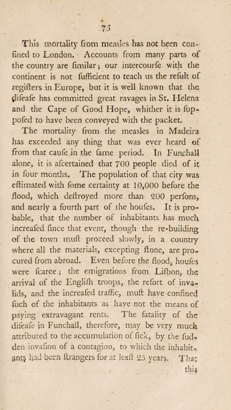 This mortality from measles has not been con¬ fined to London. Accounts from many parts of the country are fimilar; our intercourfe with the continent is not fufficient to teach us the refult of regifters in Europe, but it is well known that the ^ifeafe has committed great ravages in St. Helena and the Cape of Good Hope, whither it is fup- pofed to have been conveyed with the packet. The mortality from the measles in Madeira has exceeded any thing that was ever heard of from that caufe.in the fame period. In Funchall alone, it is afeertained that 700 people died of it in four months. The population of that city was eftimated with feme certainty at 10,000 before the flood, which dellroyed more than 200 perfons, and nearly a fourth part of the houfes. It is pro¬ bable, that the number of inhabitants has much increafed fince that event, though the re-building of the town mufb proceed slowly, in a country where all the materials, excepting ftone, are pro¬ cured from abroad. Even before the flood,, houfes were fcarce the emigrations from Lifbon, the arrival of the Englifh troops, the refort of inva¬ lids, and the increafed traffic, mufl: have confined fuch of the inhabitants as have not the means of ' paying extravagant rents. The fatality of the difeafe in Funchall, therefore, may be very much attributed to the accumulation of flek, by the fudv den invaflon of a contagion, to which the inhabit? ^nt§ had been ftrangers for at lead 25 years. Tha;