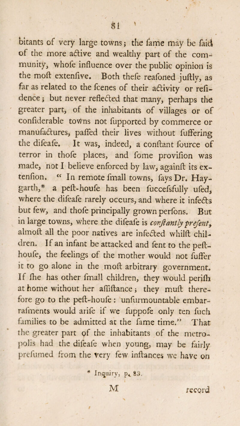 bitants of very large towns j the fame may be faid of the more a6live and wealthy part of the com¬ munity, whofe influence over the public opinion is the mofl: extenfive. Both thefe reafoned juflly, as far as related to the fcenes of their adlivity or refl- dence; but never reflected that many, perhaps the greater part, of the inhabitants of villages or of conflderable towns not fupported by commerce or manufadures, paflfed their lives without fuffering the difeafe. It was, indeed, a conftant fource of terror in thofe places, and fome proviflon was made, not I believe enforced by law, againfl its ex- tenflon, In remote fmall towns, fays Dr. Hay- garth,* a peft-houfe has been fuccefsfuily ufed, where the difeafe rarely occurs, and where it infeds but few, and thofe principally grown perfons. But in large towns, where the difeafe is confiantly frejent^ almofl: all the poor natives are infeded whilfl: chil¬ dren. If an infant be attacked and fent to the peft- houfe, the feelings of the mother would not fuffer it to go alone in the mofl: arbitrary government. If fhe has other fmall children, they would perifh at home without her afTiflance \ they mufl: there¬ fore go to the peft-houfe : unfurmountable embar- rafments would arife if wx fuppofe only ten fuch families to be admitted at the fame time.’' That the greater part pf the inhabitants of the metro¬ polis had the difeafe when young, may be fairly prefumed from the very few inflances w^e have on * Inc^uiry, §3, M record