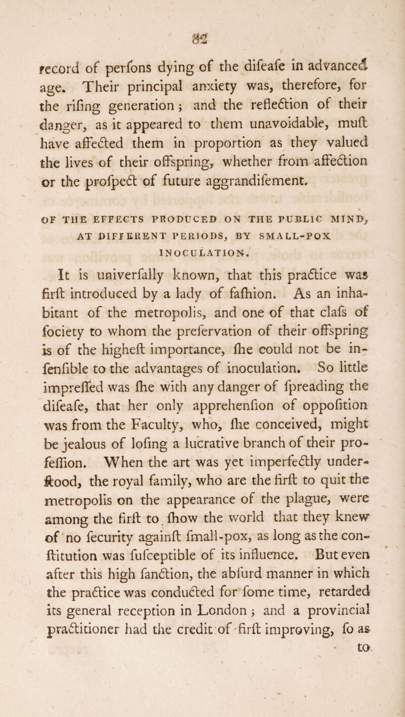 record of perfons dying of the difeafe in advanced age. Their principal anxiety was, therefore, for the rifing generation ; and the reflection of their danger, as it appeared to them unavoidable, mufl have affeded them in proportion as they valued the lives of their offspring, whether from affedtion or the profpe61: of future aggrandifement. OF THE EFFECTS PRODtJCED ON THE PUBLIC MIND, AT DIFTKilENT PERIODS, BY SMALL-POX INOCULATION.' It is univerfally known, that this pradlice was firft introduced by a lady of fafhion. As an inha¬ bitant of the metropolis, and one of that clafs of fociety to whom the prefervation of their offspring is of the higheft importance, flie could not be in- fenfible to the advantages of inoculation. So little impreffed was fhe with any danger of fpreading the difeafe, that her only apprehenfion of oppofition was from the Faculty, who, flie conceived, might be jealous of lofmg a lucrative branch of their pro- feffion. When the art was yet imperfeftly under- ftood, the royal family, who are the firft to quit the metropolis on the appearance of the plague, were among the firft to fhow the world that they knew of no fecurity againft fmali-pox, as long as the con- ftitution was fufceptible of its influence. But even after this high fandion, the abfurd manner in which the practice was conducfted for fome time, retarded its general reception in London; and a provincial practitioner had the credit of firft improving, fo as