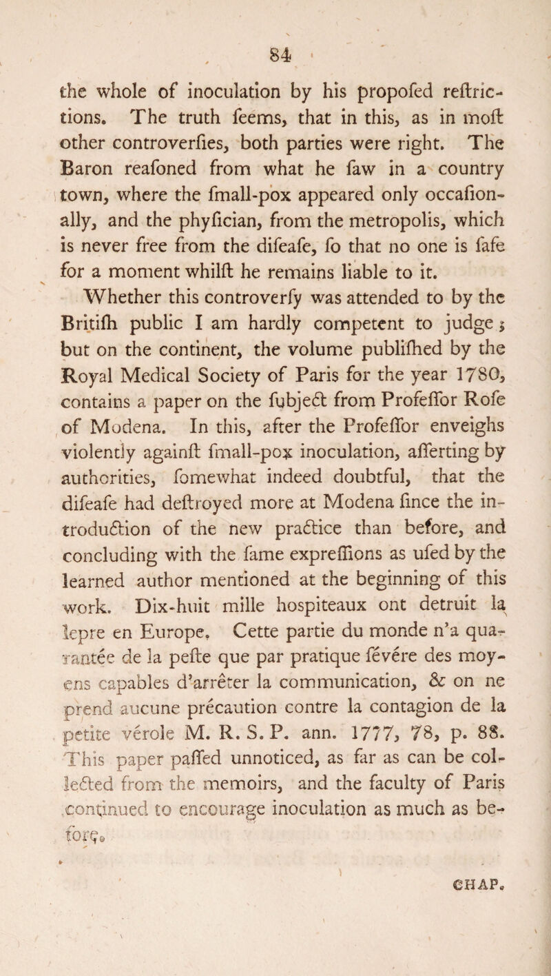 the whole of inoculation by his propofed reftric- tions. The truth feenns, that in this, as in moil: other controverfies, both parties were right. The Baron reafoned from what he faw in a country town, where the fmall-p'ox appeared only occafion- ally, and the phyfician, from the metropolis, which is never free from the difeafe, fo that no one is fafe for a moment whilft he remains liable to it. Whether this controverfy was attended to by the Britiih public I am hardly competent to judge j but on the continent, the volume publifhed by the Royal Medical Society of Paris for the year 1780, contains a paper on the fubjed from ProfelTor Rofe ,of Modena. In this, after the Profeflbr enveighs violently againft fmall-pox inoculation, alTerting by authorities, fomewhat indeed doubtful, that the difeafe had deftroyed more at Modena fince the in- trodudion of the new pradice than before, and concluding with the fame expreffions as ufed by the learned author mentioned at the beginning of this work. Dix*huit mille hospiteaux ont detruit la lepre en Europe, Cette partie du monde n’a qua^ laatd de la pefte que par pratique fevere des moy- ens capables d^arreter la communication, dc on ne prend aucune prdaution centre la contagion de la petite verole M. R. S. P. ann. 1777> 78, p. 88. This paper palTed unnoticed, as far as can be col- leded from the memoirs, and the faculty of Paris continued to encourage inoculation as much as be- tor^e ¥