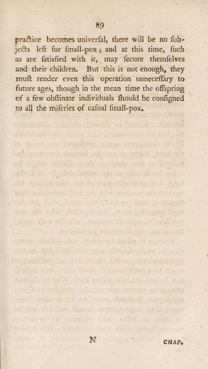 praftice becomes unlverfal, there will be no fub- je6ls left for fmall-pox; and at this time, fuch as are fatisfied with it,. may fecure themfelves and their childi-en. But this is not enough, they muft render even this operation unneceflary to future ages, though in the mean time the offspring - of a few obftinate individuals fliould be configned to all the miferies of eafual fmall-pox. N