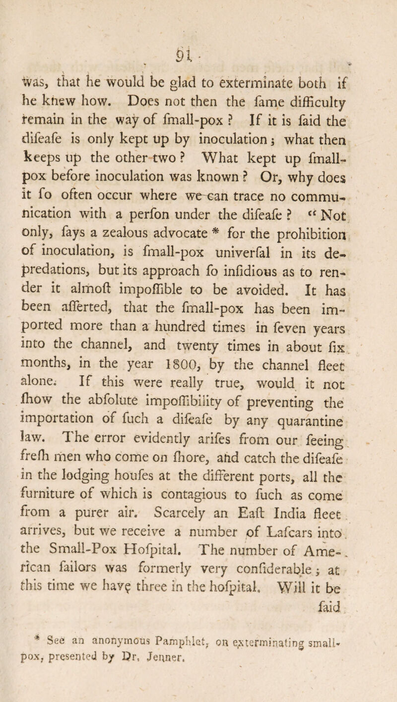 ^ 'if ^ ^ • • * that he would be glad to exterminate both If he knew how. Does not then the fame difficulty remain in the way of fmall-pox ? If it is faid the difeafe is only kept up by inoculation 3 what then keeps up the other two ? What kept up fmall- pox before inoculation was known ? Or, why does it fo often occur where we-oan trace no commu¬ nication with a perfon under the difeafe ? Not only, fays a zealous advocate ^ for the prohibition of inoculation, is fmall-pox univerfal in its de¬ predations, but its approach fo infidious as to ren¬ der it almoft impoffible to be avoided. It has been afferted, that the fmall-pox has been im¬ ported more than a' hundred times in feven years into the channel, and twenty times in about fix. months, in the year 1800, by the channel fleet alone; If this were really true, would it not - fhow the abfolute impoffibility of preventing the importation of fuch a dileafe by any quarantine law. The error evidently arifes from our feeing frefh men who come on fiiore, and catch the difeafe in the lodging houfes at the different ports, all the furniture of which is contagious to fuch as come from a purer air. Scarcely an Eaft India fleet arrives, but we receive a number of Lafcars into\ the Small-Pox Hofpital. The number of Ame-. rican failors was formerly very confiderable; at this time we hav^ three in the hofpital. Will it be faid See an anonymous Pamphlet, on exterminating small¬ pox, presented by I?r, Jenner.