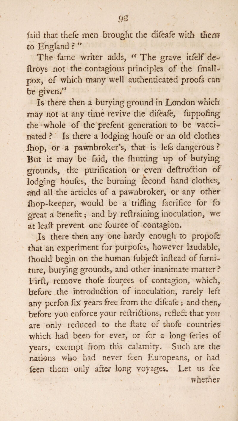 faid that thefe men brought the difeafe with them to England ? The'fame writer adds, The grave itfelf de- ilroys not the contagious principles of the fmall- pox, of which many well authenticated proofs can be given/’ Is there then a burying ground in London which may not at any time revive the difeafe, fuppofing the whole of the prefent generation to be vacci¬ nated I Is there a lodging houfe or an old clothes Ihop, or a pawnbroker’s, that is lefs dangerous Eut it may be faid, the fhutting up of burying grounds, the purification or even deftruftion of lodging houfes, the burning fecond hand clothes, and all the articles of a pawnbroker, or any other ihop-keeper, would be a trifling facrifice for fa great a benefit; and by reftraining inoculation, we at leaft prevent one fource of contagion. Js there then any one hardy enough to propofe that an experiment for purpofes, however laudable, ihould begin on the human fubjedt inftead of furni¬ ture, burying grounds, and other inanimate matter? Firft,- remove thofe fources of contagion, which, before the rntrodudion of inoculation, rarely left any perfon fix years free from the difeafe; and then,' before you enforce your reflri6lions, refied that you are only reduced to the ftate of thofe countries which had been for ever, or for a long feries of years, exempt from this cakmity. Such are the nations who had never feen Europeans, or had feen them only after long voyages. Let us fee whether