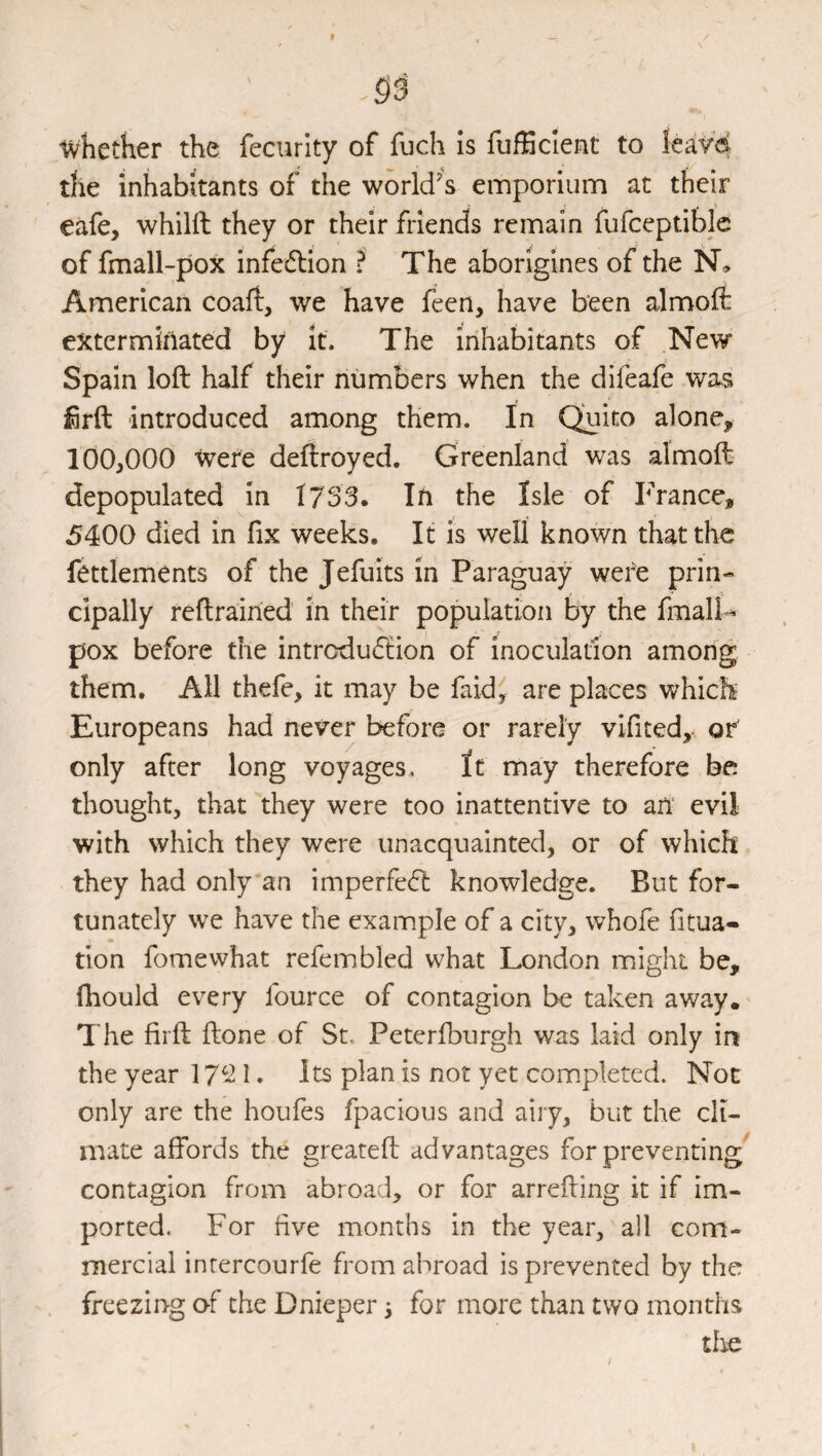 whether the fecurity of fuch is fufEcIent to leav’d the inhabitants of the world’s einporiunn at their eafe, whilft they or their friends remain fufceptiblc of fmall-pox infedlion ? The aborigines of the N, American coall, we have feen, have been almoft extermiilated by it. The inhabitants of New Spain loft half their numbers when the difeafe was iSrft introduced among them. In Quito alone, 100,000 Were deftroyed. Greenland was almoft depopulated in 1753. In the Isle of France, 5400 died in fix weeks. It is well known that the fettlements of the Jefuits in Paraguay were prin¬ cipally reftrained in their population by the fmalf^ pox before the intrcdu(ftion of inoculation among them. All thefe, it may be faid^ are places which Europeans had never before or rarely vifited, or' only after long voyages. It may therefore be thought, that they were too inattentive to an evil with which they were unacquainted, or of which they had only an imperfedl knowledge. But for¬ tunately we have the example of a city, whofe fitua- tion fomewhat refembled what London might be, fhould every fource of contagion be taken away. The firft ftone of St, Peteriburgh was laid only in the year 17^*^ 1 • Its plan is not yet completed. Not only are the houfes fpacious and aiiy, but the cli¬ mate affords the greateft advantages for preventing contagion from abroad, or for arrefting it if im¬ ported. For five months in the year, all com¬ mercial inrercourfe from abroad is prevented by the freezing of the Dnieper 3 for more than two months tlie