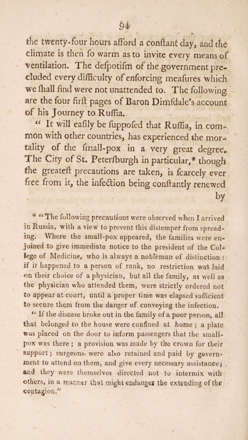 §4 < the twenty-four hours afford a confiant day, and tlie climate is then fo warm as to invite every means of ■ventilation. The defpotifni of the government pre¬ cluded every difficulty of enforcing meafiires which •we fhall find were not unattended to. The following are the four firfl pages of Baron Dimfdale's account of his Journey to Ruffia. It will eafily be fuppofed that Ruffia, in com-* nion with other countries, has experienced the mor-s tality of the fmall-pox in a very great degree. The City of St. Peterfburgh in particular/ though the greatefl precautions are taken, is fcarcely ever free from it, the infediion being conflantly renewed by ^ The following precautions were observed when I arrived in Russia, with a view to prevent this distemper from spread¬ ing. Where the small-pox appeared, the families were en¬ joined to give immediate notice to the president of the Col¬ lege of Medicine, who is always a nobleman of distinction : if it happened to a person of rank, no restriction waS laid on their choice of a ph^’sician, but all the family^ as well as the physician who attended them, were strictly ordered not to appear at court, until a proper time was elapsed sufficient to secure them from the danger of conveying the infection. If the disease broke out in the family of a poor person, all that belonged to the house were con^ned at home j a plate was placed on the door to inform passengers that the small- pox vvas there ; a provision was made by the crown for their support; surgeons- were also retained and paid by govern¬ ment to attend on them, and give every necessary assistance! and they were themselves directed not to intermix with others, in a manner that might endanger the extending of the ^ontagion/-^