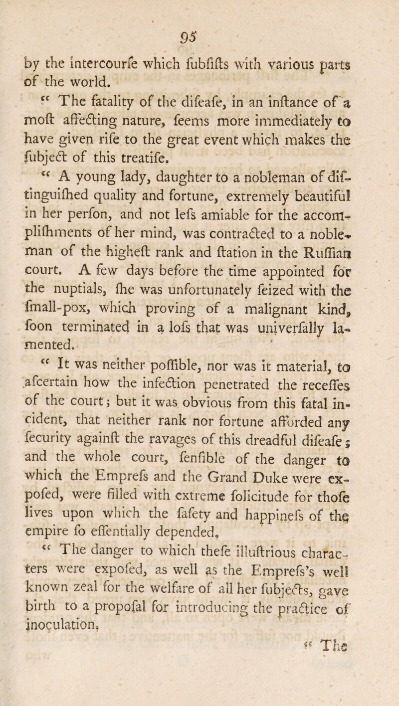 by the intercoune which fubfifts with various parts of the world. 5^ The fatality of the difeafe, in an inftance of a moft affeding nature, feems more immediately to have given rife to the great event which makes the fubjedl of this treatife. A young lady, daughter to a nobleman of dif- tinguilhed quality and fortune, extremely beautiful in her perfon, and not lefs amiable for the accom- plifhments of her mind, was contradled to a noble-*- man of the highefl rank and ftation in the Rufllaii court. A few days before the time appointed for the nuptials, fhe was unfortunately felled with the fmall-pox, which proving of a malignant kind, foon terminated in a lofs that was univerfally la-* mented. It was neither pofTible, nor was It material, to afcertain how the infedlion penetrated the recefles of the court; but it was obvious from this fatal in¬ cident, that neither rank nor fortune afforded any fecurlty againft the ravages of this dreadful difeafe i and the whole court, lenfible of the danger to which the Emprefs and the Grand Duke were ex- pofed, were filled with extreme folicitude for thofe lives upon which the fafety and happinefs of thq empire fo effentially depended. The danger to which thefe illuftrious charac¬ ters were expofed, as well as the Emprefs’s well known zeal for the welfare of all her fubje^ls, gave birth to a propofal for introducing the praflice of inoculation. The