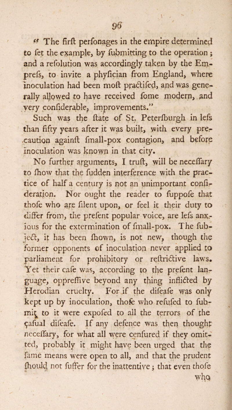 The firfl perfonages in the empire determined to fet the example, by fubriiitting to the operation; and a refolution was accordingly taken by the Em- prefs, toTnvite a phyfician from England, where inoculation had been moft pradlifed, and was gene¬ rally allowed to have received fome modern,.and very confiderable, improvements/’ Such was the Hate of St. Peterlburgh in lefs than fifty years after it was built, with every pre¬ caution againfl fmall-pox contagion, and before inoculation was known in that city. No further arguments, I trufl, will be neceflary to fhow that the fudden interference with the prac¬ tice of half a century is not an unimportant confi- deration. Nor ought the reader to fuppofe that thofe who are filent upon, or feel it their duty to differ from, the prefent popular voice, are lefs anx:- ious for the extermination of fmali-pox. The fub- jecl, it has been fhown, is not new, though the former opponents of inoculation never applied to parliament fpr prohibitory or reftridtive laws. Yet their cafe was, according to the prefent lanr guage, opprefTive beyond any thing inflidled by Herodian cruelty. For if the difeafe was only kept up by inoculation, thofe who refufed to fub- mi^ to it were expofed to all the terrors of the , ^afual difeafe. If any defence was then thought neceflary, for what all were cenfured if they omit¬ ted, probably it might have been urged that the fame means were open to all, and that the prudent 0tou]d not fuffer for the inattentive : that even thofe ^ i? . ■ . ^ \y\\Q