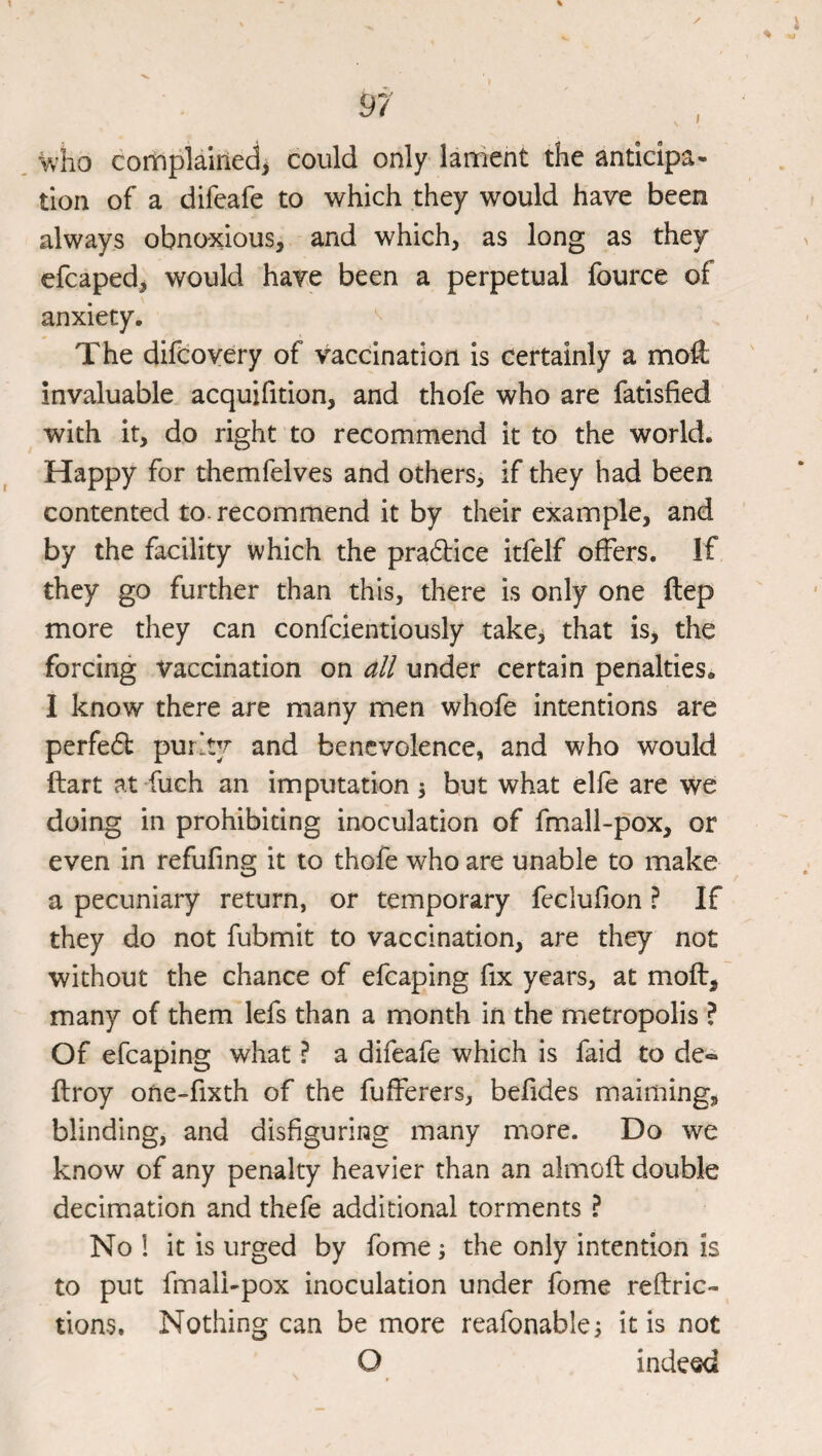 ^ho complained^ could only lament the anticipa¬ tion of a difeafe to which they would hare been always obnoxious, and which, as long as they efcaped, would have been a perpetual fource of anxiety. The difdoyery of vaccination is certainly a moft invaluable acquifition, and thofe who are fatisfied with it, do right to recommend it to the world. Happy for themfelves and others, if they had been contented to. recommend it by their example, and by the facility which the pradice itfelf offers. If they go further than this, there is only one ftep more they can confcientiously takcj that is, the forcing vaccination on all under certain penalties. I know there are many men whofe intentions are perfed purky and benevolence, and who would ftart at fuch an imputation 3 but what elfe are we doing in prohibiting inoculation of fmall-pox, or even in refufing it to thofe who are unable to make a pecuniary return, or temporary feclufion ? If they do not fubmit to vaccination, are they not without the chance of efcaping fix years, at moft, many of them lefs than a month in the metropolis ? Of efcaping what ? a difeafe which is faid to de« ftroy one-fixth of the fufferers, befides maiming, blinding, and disfiguring many more. Do we know of any penalty heavier than an almofl double decimation and thefe additional torments ? No ! it is urged by fome 3 the only intention is to put fmall-pox inoculation under fome reftric- tions. Nothing can be more reafonable3 it is not O indeed